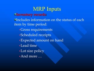 MRP Inputs
  Inventory records:
  Includes information on the status of each
item by time period:
    •Gross requirements
    •Scheduled receipts
    •Expected amount on hand
    •Lead time
    •Lot size policy
    •And more …
 