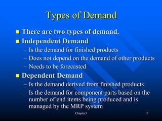 Types of Demand
There are two types of demand.
Independent Demand
– Is the demand for finished products
– Does not depend on the demand of other products
– Needs to be forecasted
Dependent Demand
– Is the demand derived from finished products
– Is the demand for component parts based on the
  number of end items being produced and is
  managed by the MRP system
                   Chapter3                   17
 