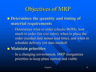 Objectives of MRP
Determines the quantity and timing of
material requirements
– Determines what to order (checks BOM), how
  much to order (lot size rules), when to place the
  order (needed date minus lead time), and when to
  schedule delivery (on date needed)
Maintain priorities
– In a changing environment, MRP reorganizes
  priorities to keep plans current and viable

                     Chapter3                   19
 
