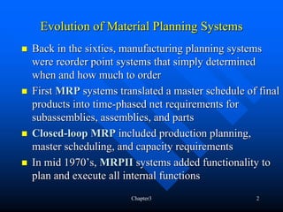 Evolution of Material Planning Systems
Back in the sixties, manufacturing planning systems
were reorder point systems that simply determined
when and how much to order
First MRP systems translated a master schedule of final
products into time-phased net requirements for
subassemblies, assemblies, and parts
Closed-loop MRP included production planning,
master scheduling, and capacity requirements
In mid 1970’s, MRPII systems added functionality to
plan and execute all internal functions
                      Chapter3                   2
 