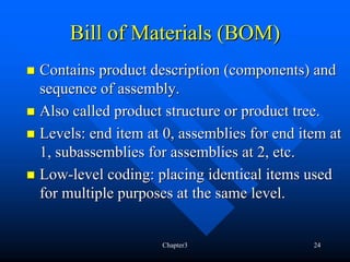 Bill of Materials (BOM)
Contains product description (components) and
sequence of assembly.
Also called product structure or product tree.
Levels: end item at 0, assemblies for end item at
1, subassemblies for assemblies at 2, etc.
Low-level coding: placing identical items used
for multiple purposes at the same level.


                   Chapter3                 24
 