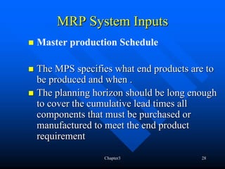 MRP System Inputs
Master production Schedule

The MPS specifies what end products are to
be produced and when .
The planning horizon should be long enough
to cover the cumulative lead times all
components that must be purchased or
manufactured to meet the end product
requirement

               Chapter3               28
 
