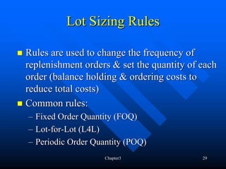Lot Sizing Rules

Rules are used to change the frequency of
replenishment orders & set the quantity of each
order (balance holding & ordering costs to
reduce total costs)
Common rules:
– Fixed Order Quantity (FOQ)
– Lot-for-Lot (L4L)
– Periodic Order Quantity (POQ)
                    Chapter3               29
 