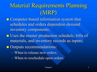 Material Requirements Planning
            (MRP)
Computer-based information system that
schedules and orders dependent-demand
inventory components;
Uses the master production schedule, bills of
materials, and inventory records as inputs;
Outputs recommendations:
– When to release new orders.
– When to reschedule open orders.

                     Chapter3               3
 