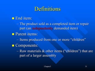 Definitions
End item:
– The product sold as a completed item or repair
  part (an independently demanded item)
Parent items:
– Items produced from one or more “children”
Components:
– Raw materials & other items (“children”) that are
  part of a larger assembly

                  Chapter3                   31
 