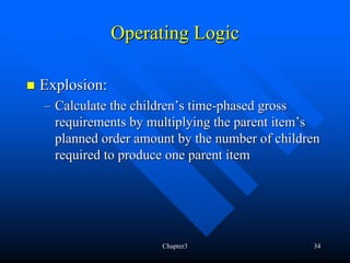 Operating Logic

Explosion:
– Calculate the children’s time-phased gross
  requirements by multiplying the parent item’s
  planned order amount by the number of children
  required to produce one parent item




                    Chapter3                  34
 