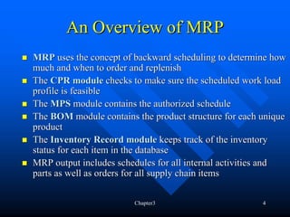 An Overview of MRP
MRP uses the concept of backward scheduling to determine how
much and when to order and replenish
The CPR module checks to make sure the scheduled work load
profile is feasible
The MPS module contains the authorized schedule
The BOM module contains the product structure for each unique
product
The Inventory Record module keeps track of the inventory
status for each item in the database
MRP output includes schedules for all internal activities and
parts as well as orders for all supply chain items

                        Chapter3                       4
 
