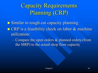 Capacity Requirements
        Planning (CRP)
Similar to rough cut capacity planning
CRP is a feasibility check on labor & machine
utilization:
– Compare the open orders & planned orders (from
  the MRP) to the actual shop floor capacity




                    Chapter3                 44
 