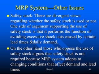 MRP System—Other Issues
Safety stock: There are divergent views
regarding whether the safety stock is used or not
One side of argument supporting the use of
safety stock is that it performs the function of
avoiding excessive shock outs caused by certain
lead times &daily demand.
On the other hand those who oppose the use of
safety stock argues that safety stock is not
required because MRP system adopts to
changing conditions that affect demand and lead
times                 Chapter3                 48
 