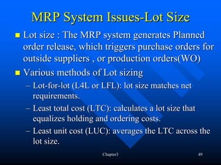 MRP System Issues-Lot Size
Lot size : The MRP system generates Planned
order release, which triggers purchase orders for
outside suppliers , or production orders(WO)
Various methods of Lot sizing
– Lot-for-lot (L4L or LFL): lot size matches net
  requirements.
– Least total cost (LTC): calculates a lot size that
  equalizes holding and ordering costs.
– Least unit cost (LUC): averages the LTC across the
  lot size.
                     Chapter3                   49
 