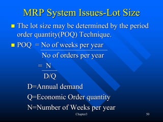 MRP System Issues-Lot Size
The lot size may be determined by the period
order quantity(POQ) Technique.
POQ = No of weeks per year
         No of orders per year
       = N
          D/Q
   D=Annual demand
   Q=Economic Order quantity
   N=Number of Weeks per year
                   Chapter3                50
 