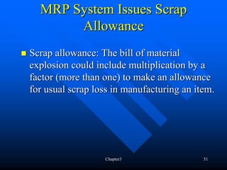 MRP System Issues Scrap
       Allowance
Scrap allowance: The bill of material
explosion could include multiplication by a
factor (more than one) to make an allowance
for usual scrap loss in manufacturing an item.




                  Chapter3                 51
 