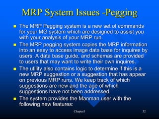 MRP System Issues -Pegging
The MRP Pegging system is a new set of commands
for your MG system which are designed to assist you
with your analysis of your MRP run.
The MRP pegging system copies the MRP information
into an easy to access image data base for inquires by
users. A data base guide, and schemas are provided
to users that may want to write their own inquires.
The utility also contains logic to determine if this is a
new MRP suggestion or a suggestion that has appear
on previous MRP runs. We keep track of which
suggestions are new and the age of which
suggestions have not been addressed.
The system provides the Manman user with the
following new features:
                        Chapter3                      52
 
