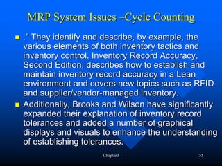 MRP System Issues –Cycle Counting
." They identify and describe, by example, the
various elements of both inventory tactics and
inventory control. Inventory Record Accuracy,
Second Edition, describes how to establish and
maintain inventory record accuracy in a Lean
environment and covers new topics such as RFID
and supplier/vendor-managed inventory.
Additionally, Brooks and Wilson have significantly
expanded their explanation of inventory record
tolerances and added a number of graphical
displays and visuals to enhance the understanding
of establishing tolerances.
                    Chapter3                 55
 
