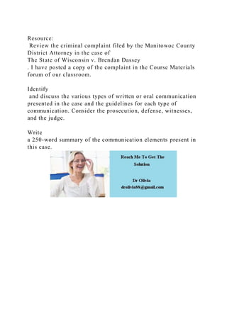 Resource:
Review the criminal complaint filed by the Manitowoc County
District Attorney in the case of
The State of Wisconsin v. Brendan Dassey
. I have posted a copy of the complaint in the Course Materials
forum of our classroom.
Identify
and discuss the various types of written or oral communication
presented in the case and the guidelines for each type of
communication. Consider the prosecution, defense, witnesses,
and the judge.
Write
a 250-word summary of the communication elements present in
this case.
 