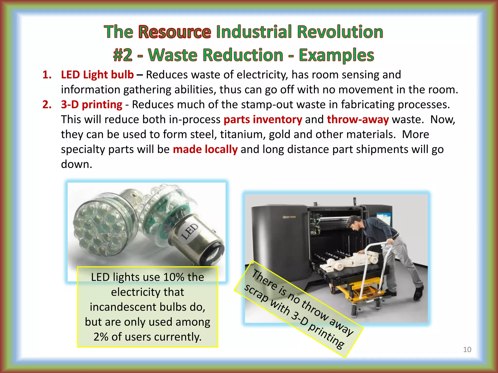 1. LED Light bulb – Reduces waste of electricity, has room sensing and
information gathering abilities, thus can go off with no movement in the room.
2. 3-D printing - Reduces much of the stamp-out waste in fabricating processes.
This will reduce both in-process parts inventory and throw-away waste. Now,
they can be used to form steel, titanium, gold and other materials. More
specialty parts will be made locally and long distance part shipments will go
down.
10
LED lights use 10% the
electricity that
incandescent bulbs do,
but are only used among
2% of users currently.
 