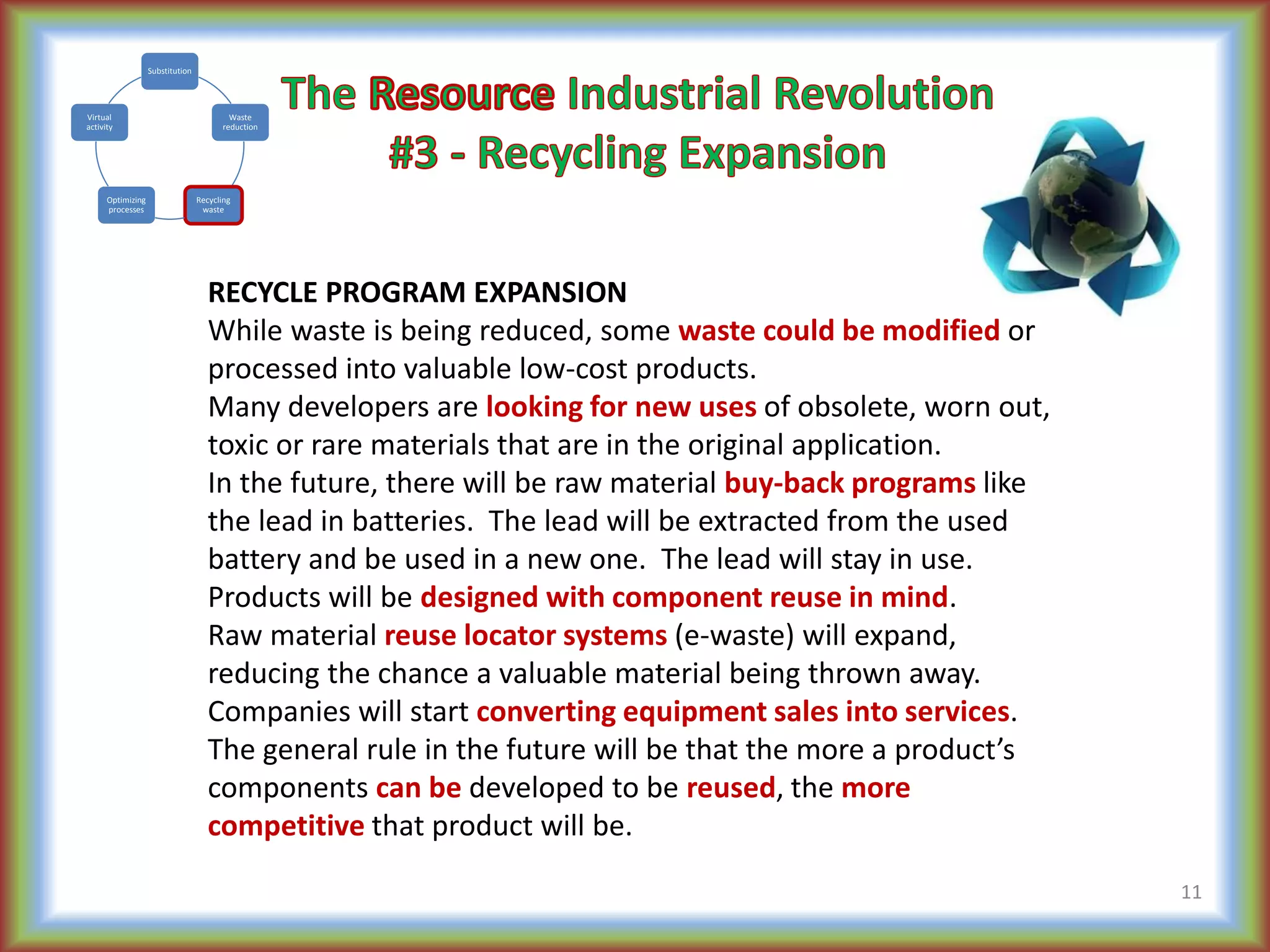 RECYCLE PROGRAM EXPANSION
While waste is being reduced, some waste could be modified or
processed into valuable low-cost products.
Many developers are looking for new uses of obsolete, worn out,
toxic or rare materials that are in the original application.
In the future, there will be raw material buy-back programs like
the lead in batteries. The lead will be extracted from the used
battery and be used in a new one. The lead will stay in use.
Products will be designed with component reuse in mind.
Raw material reuse locator systems (e-waste) will expand,
reducing the chance a valuable material being thrown away.
Companies will start converting equipment sales into services.
The general rule in the future will be that the more a product’s
components can be developed to be reused, the more
competitive that product will be.
11
Substitution
Waste
reduction
Recycling
waste
Optimizing
processes
Virtual
activity
 
