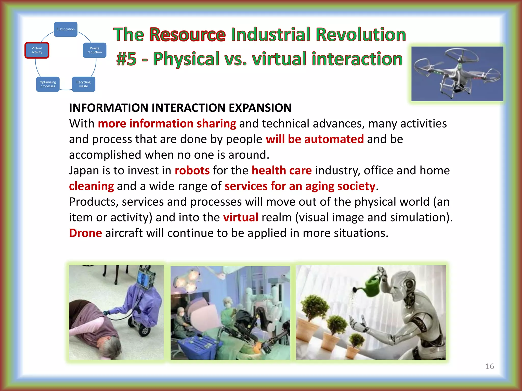 INFORMATION INTERACTION EXPANSION
With more information sharing and technical advances, many activities
and process that are done by people will be automated and be
accomplished when no one is around.
Japan is to invest in robots for the health care industry, office and home
cleaning and a wide range of services for an aging society.
Products, services and processes will move out of the physical world (an
item or activity) and into the virtual realm (visual image and simulation).
Drone aircraft will continue to be applied in more situations.
16
Substitution
Waste
reduction
Recycling
waste
Optimizing
processes
Virtual
activity
 