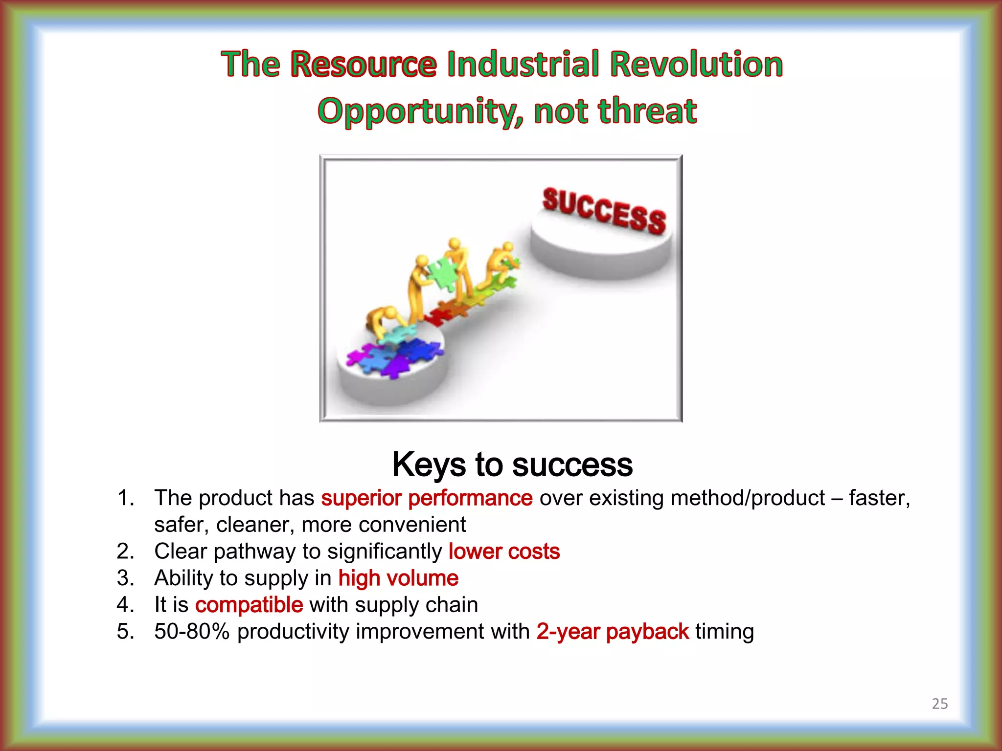 Keys to success
1. The product has superior performance over existing method/product – faster,
safer, cleaner, more convenient
2. Clear pathway to significantly lower costs
3. Ability to supply in high volume
4. It is compatible with supply chain
5. 50-80% productivity improvement with 2-year payback timing
25
 