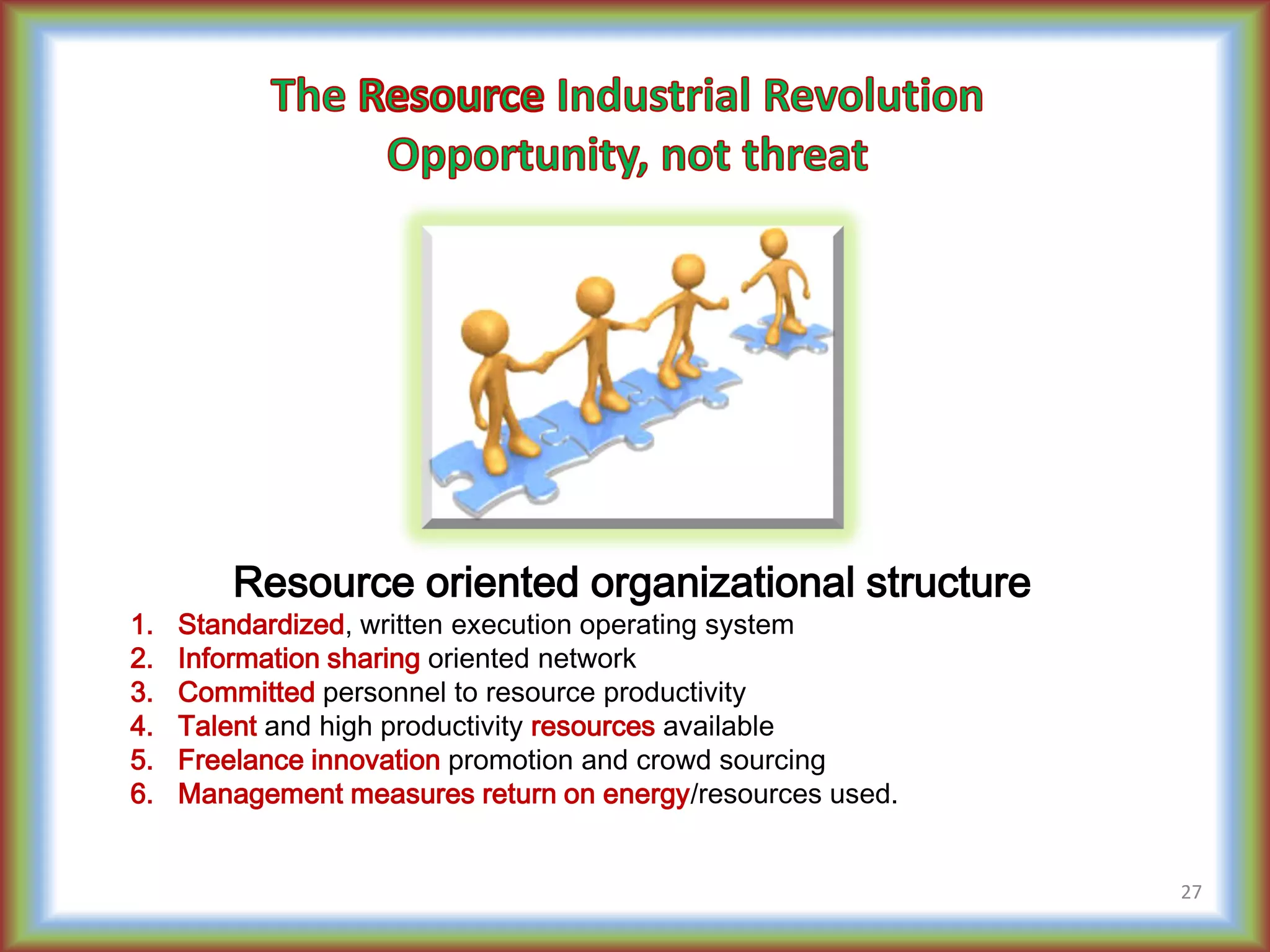 Resource oriented organizational structure
1. Standardized, written execution operating system
2. Information sharing oriented network
3. Committed personnel to resource productivity
4. Talent and high productivity resources available
5. Freelance innovation promotion and crowd sourcing
6. Management measures return on energy/resources used.
27
 