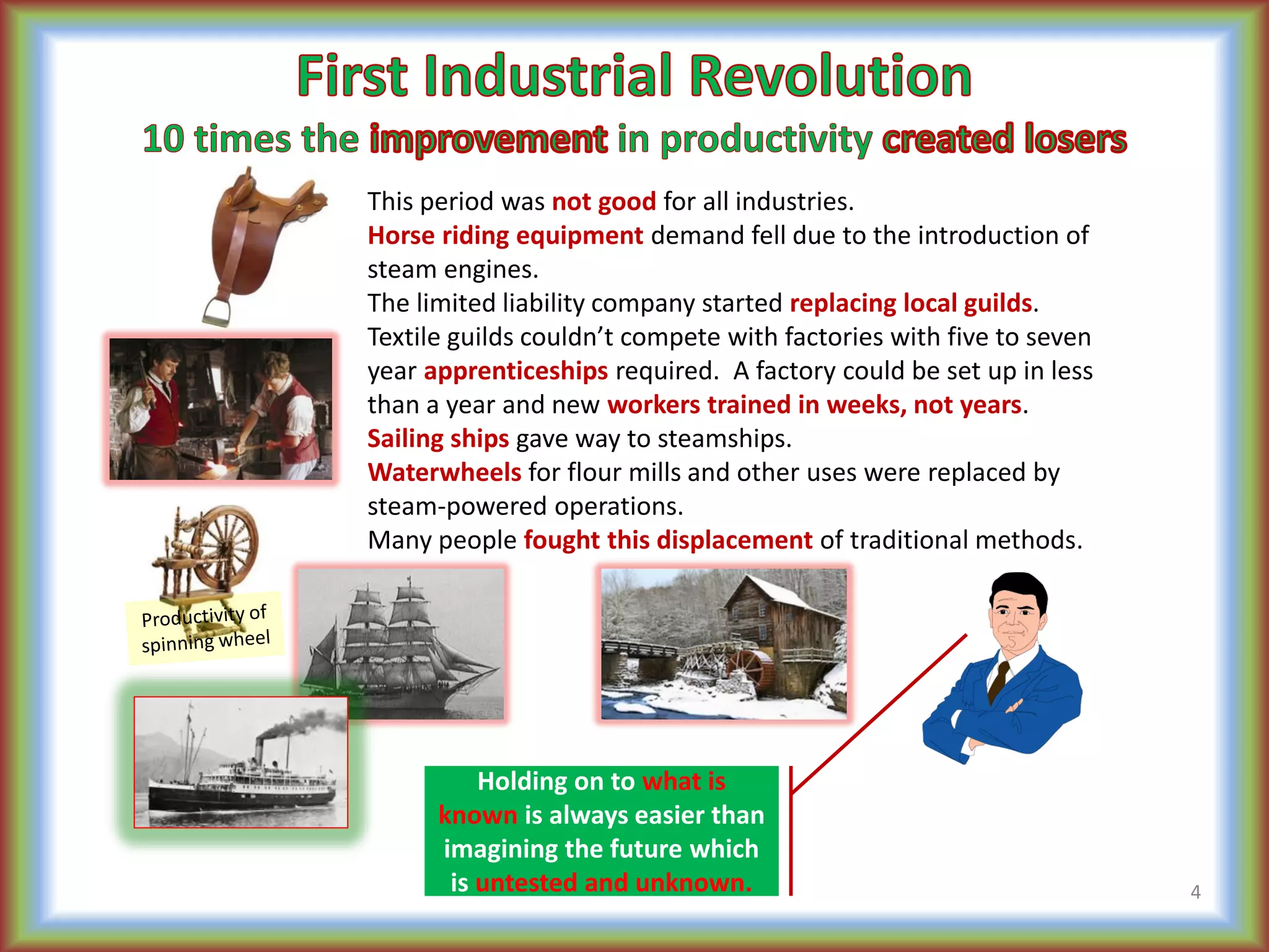 This period was not good for all industries.
Horse riding equipment demand fell due to the introduction of
steam engines.
The limited liability company started replacing local guilds.
Textile guilds couldn’t compete with factories with five to seven
year apprenticeships required. A factory could be set up in less
than a year and new workers trained in weeks, not years.
Sailing ships gave way to steamships.
Waterwheels for flour mills and other uses were replaced by
steam-powered operations.
Many people fought this displacement of traditional methods.
4
Holding on to what is
known is always easier than
imagining the future which
is untested and unknown.
 