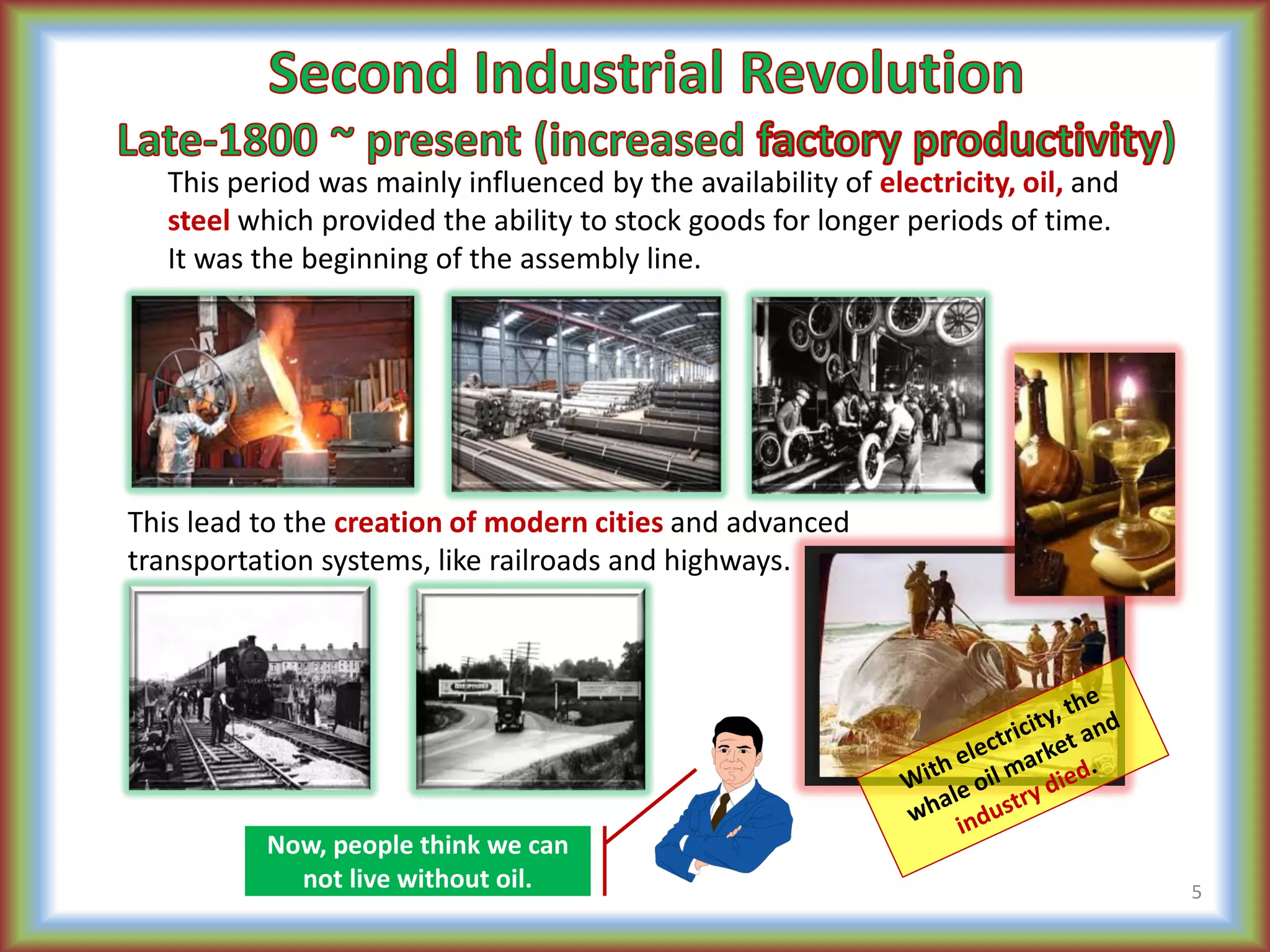 This period was mainly influenced by the availability of electricity, oil, and
steel which provided the ability to stock goods for longer periods of time.
It was the beginning of the assembly line.
This lead to the creation of modern cities and advanced
transportation systems, like railroads and highways.
5
Now, people think we can
not live without oil.
 