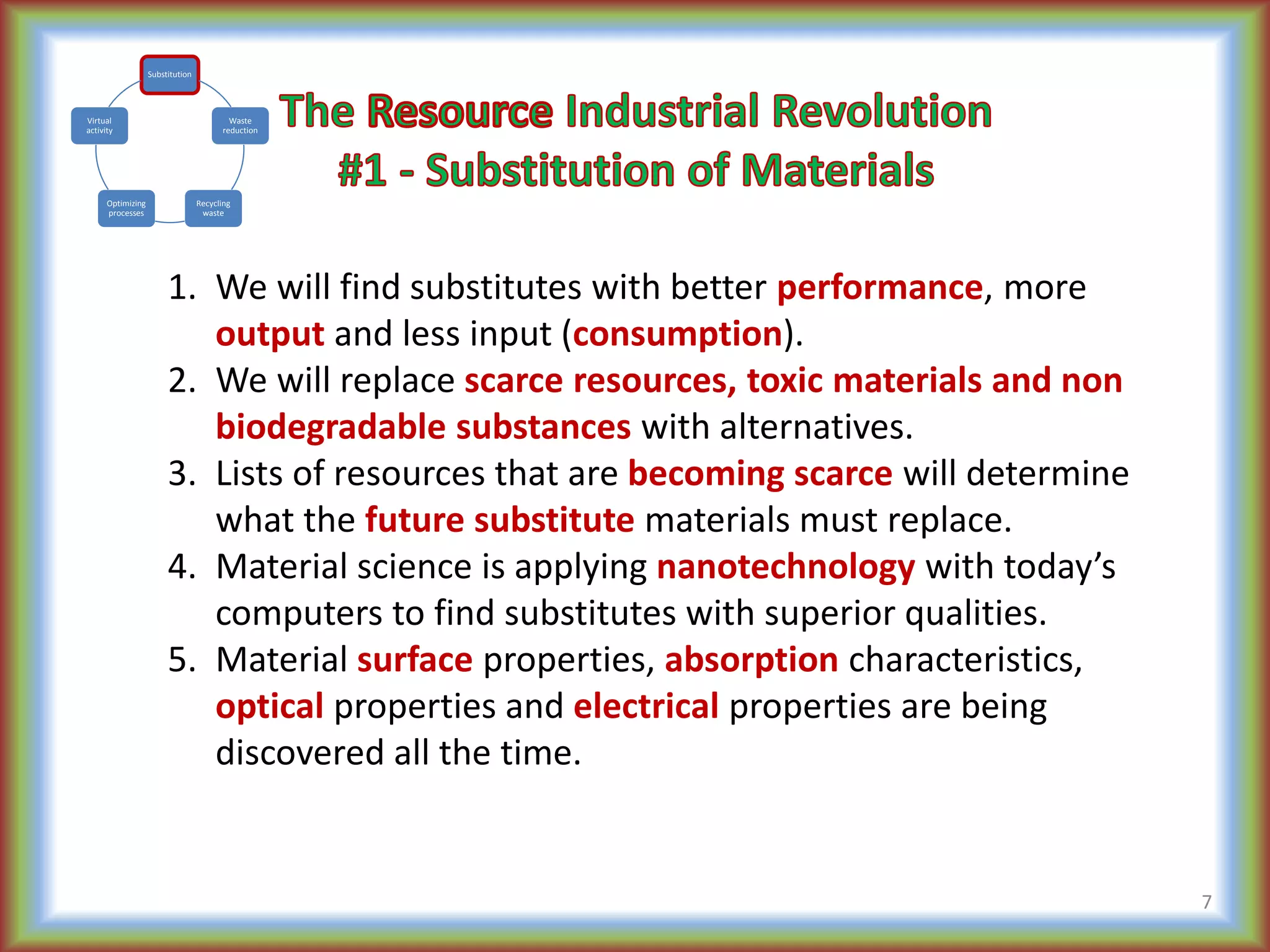 1. We will find substitutes with better performance, more
output and less input (consumption).
2. We will replace scarce resources, toxic materials and non
biodegradable substances with alternatives.
3. Lists of resources that are becoming scarce will determine
what the future substitute materials must replace.
4. Material science is applying nanotechnology with today’s
computers to find substitutes with superior qualities.
5. Material surface properties, absorption characteristics,
optical properties and electrical properties are being
discovered all the time.
7
Substitution
Waste
reduction
Recycling
waste
Optimizing
processes
Virtual
activity
 