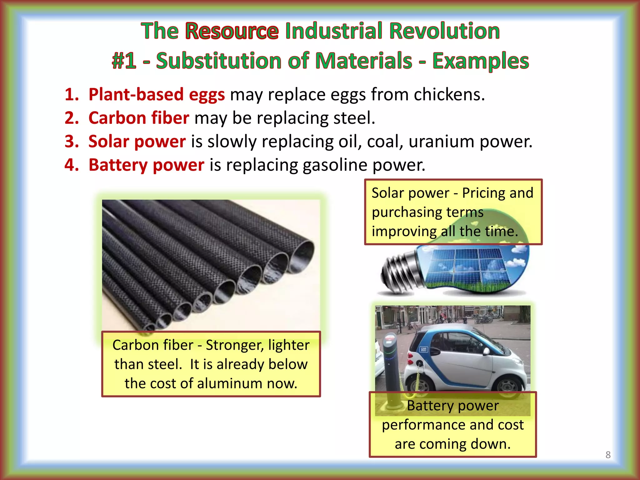 1. Plant-based eggs may replace eggs from chickens.
2. Carbon fiber may be replacing steel.
3. Solar power is slowly replacing oil, coal, uranium power.
4. Battery power is replacing gasoline power.
Carbon fiber - Stronger, lighter
than steel. It is already below
the cost of aluminum now.
Battery power
performance and cost
are coming down.
Solar power - Pricing and
purchasing terms
improving all the time.
8
 
