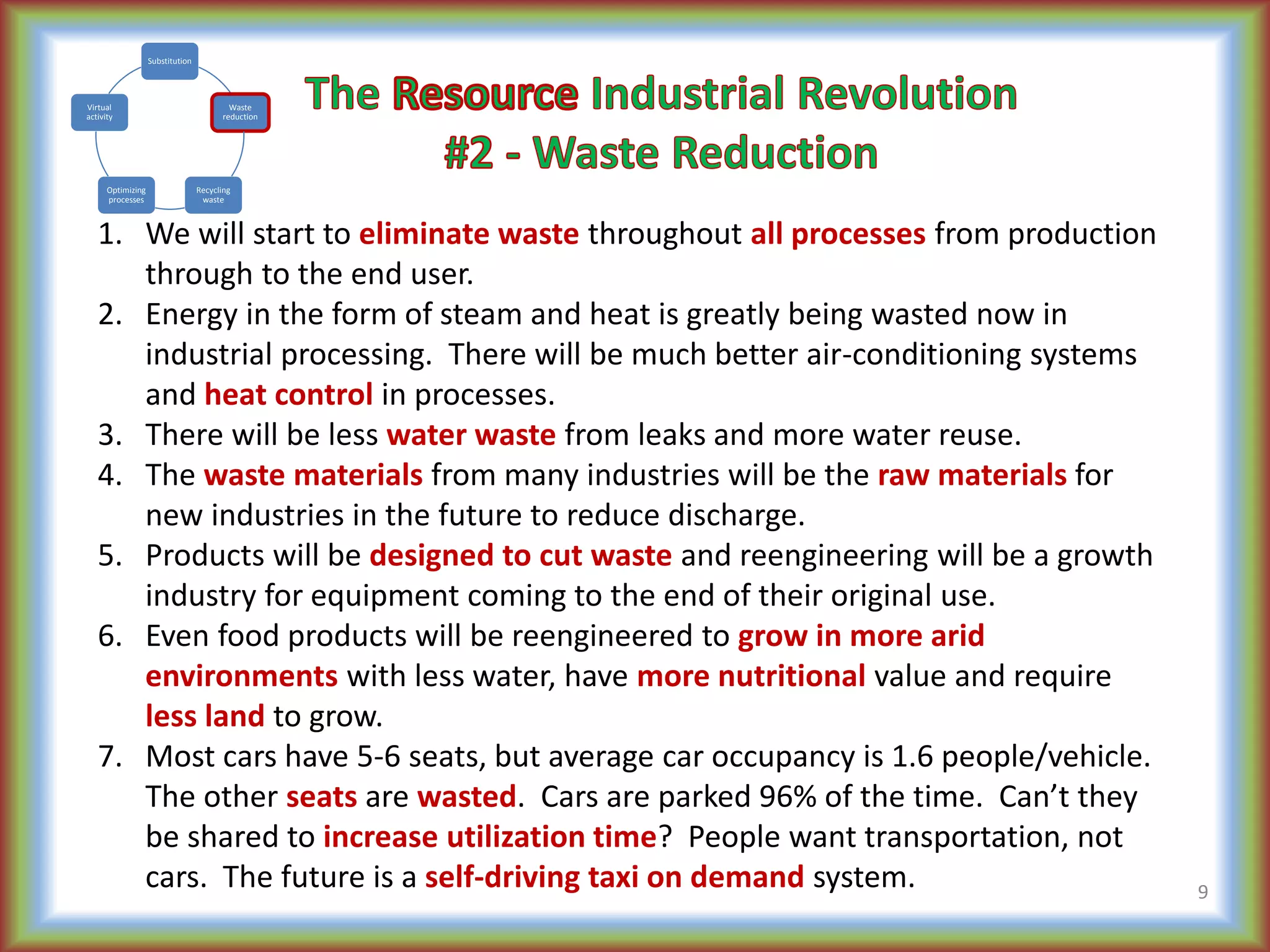 1. We will start to eliminate waste throughout all processes from production
through to the end user.
2. Energy in the form of steam and heat is greatly being wasted now in
industrial processing. There will be much better air-conditioning systems
and heat control in processes.
3. There will be less water waste from leaks and more water reuse.
4. The waste materials from many industries will be the raw materials for
new industries in the future to reduce discharge.
5. Products will be designed to cut waste and reengineering will be a growth
industry for equipment coming to the end of their original use.
6. Even food products will be reengineered to grow in more arid
environments with less water, have more nutritional value and require
less land to grow.
7. Most cars have 5-6 seats, but average car occupancy is 1.6 people/vehicle.
The other seats are wasted. Cars are parked 96% of the time. Can’t they
be shared to increase utilization time? People want transportation, not
cars. The future is a self-driving taxi on demand system. 9
Substitution
Waste
reduction
Recycling
waste
Optimizing
processes
Virtual
activity
 