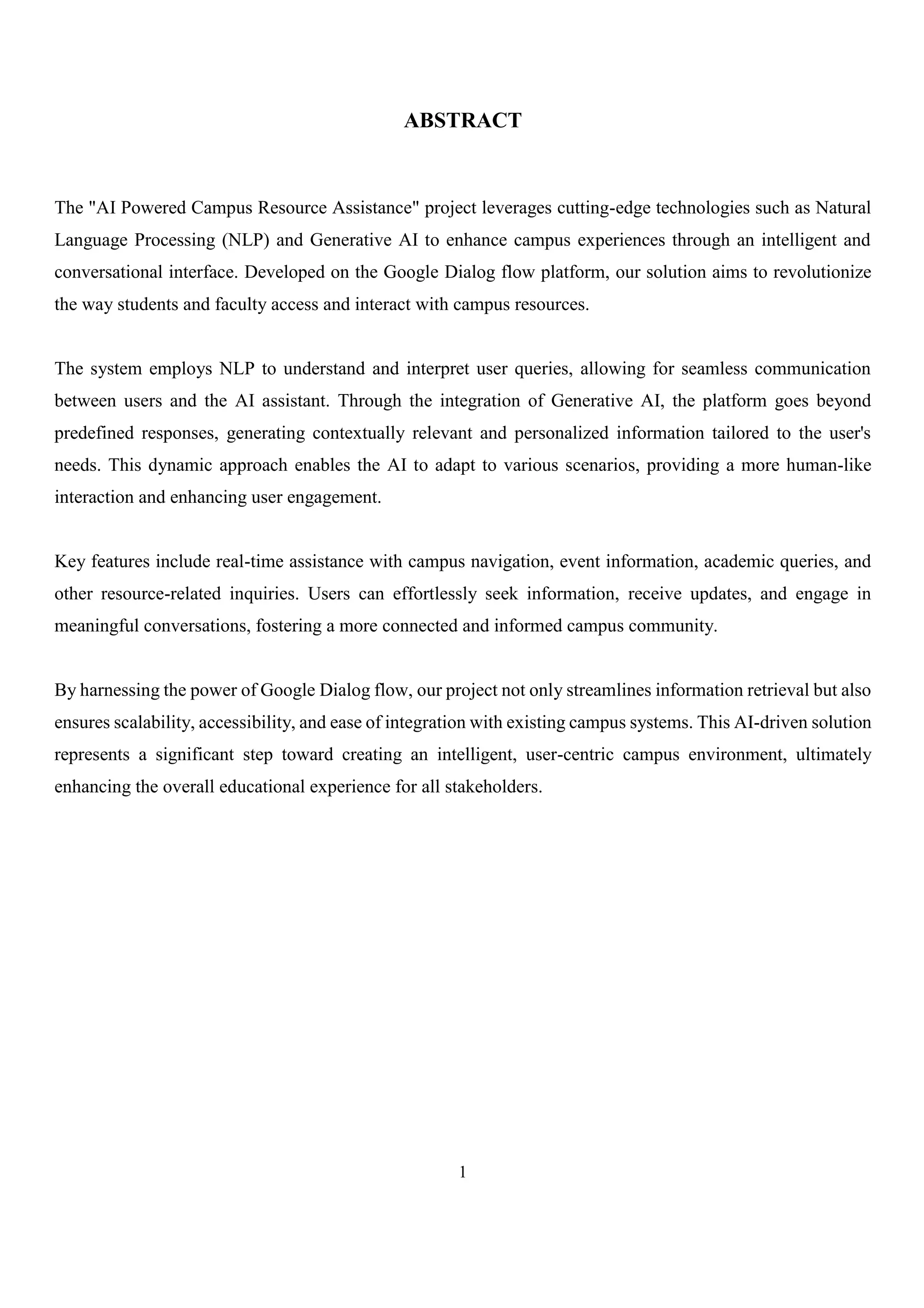 1
ABSTRACT
The "AI Powered Campus Resource Assistance" project leverages cutting-edge technologies such as Natural
Language Processing (NLP) and Generative AI to enhance campus experiences through an intelligent and
conversational interface. Developed on the Google Dialog flow platform, our solution aims to revolutionize
the way students and faculty access and interact with campus resources.
The system employs NLP to understand and interpret user queries, allowing for seamless communication
between users and the AI assistant. Through the integration of Generative AI, the platform goes beyond
predefined responses, generating contextually relevant and personalized information tailored to the user's
needs. This dynamic approach enables the AI to adapt to various scenarios, providing a more human-like
interaction and enhancing user engagement.
Key features include real-time assistance with campus navigation, event information, academic queries, and
other resource-related inquiries. Users can effortlessly seek information, receive updates, and engage in
meaningful conversations, fostering a more connected and informed campus community.
By harnessing the power of Google Dialog flow, our project not only streamlines information retrieval but also
ensures scalability, accessibility, and ease of integration with existing campus systems. This AI-driven solution
represents a significant step toward creating an intelligent, user-centric campus environment, ultimately
enhancing the overall educational experience for all stakeholders.
 