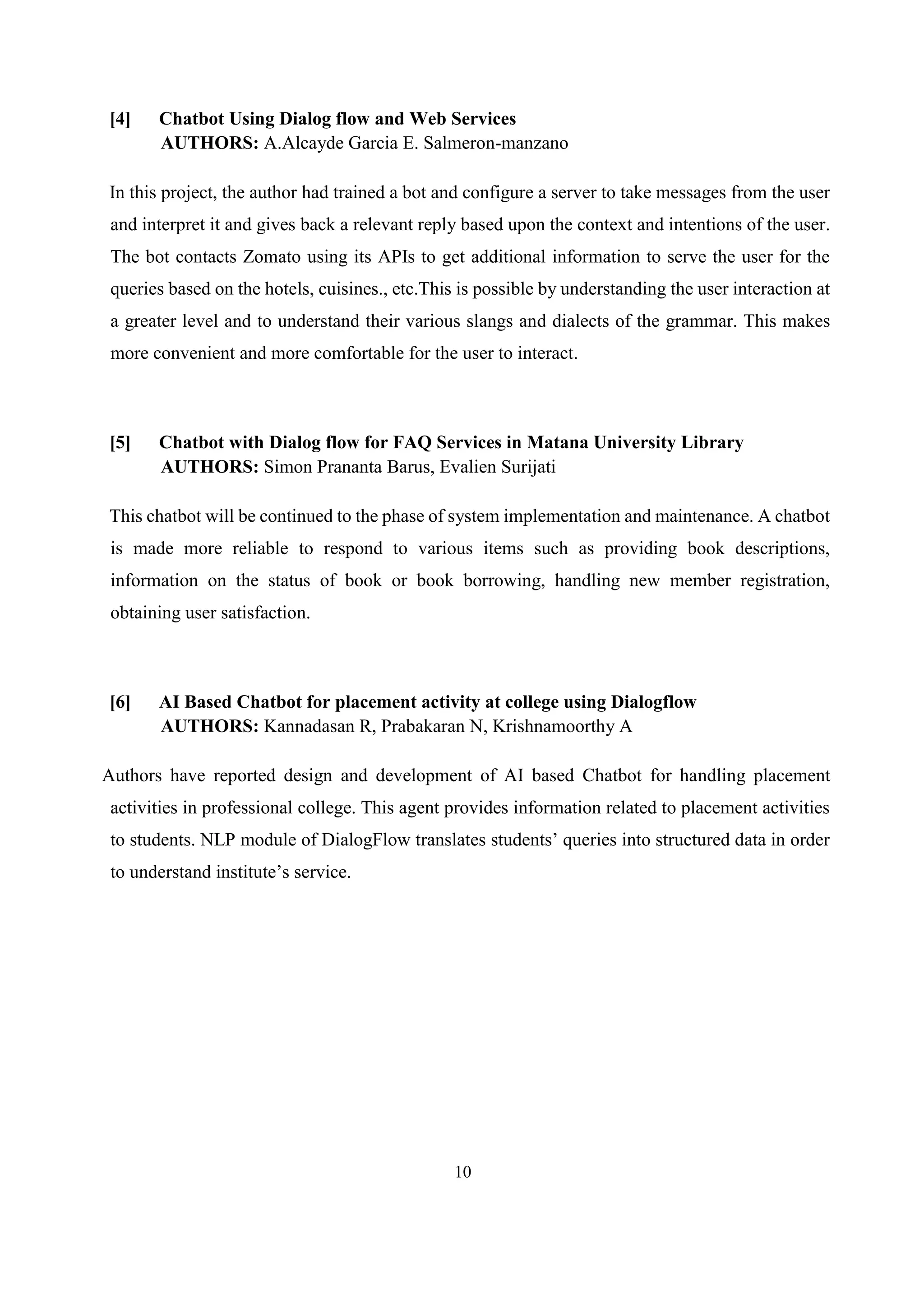 10
[4] Chatbot Using Dialog flow and Web Services
AUTHORS: A.Alcayde Garcia E. Salmeron-manzano
In this project, the author had trained a bot and configure a server to take messages from the user
and interpret it and gives back a relevant reply based upon the context and intentions of the user.
The bot contacts Zomato using its APIs to get additional information to serve the user for the
queries based on the hotels, cuisines., etc.This is possible by understanding the user interaction at
a greater level and to understand their various slangs and dialects of the grammar. This makes
more convenient and more comfortable for the user to interact.
[5] Chatbot with Dialog flow for FAQ Services in Matana University Library
AUTHORS: Simon Prananta Barus, Evalien Surijati
This chatbot will be continued to the phase of system implementation and maintenance. A chatbot
is made more reliable to respond to various items such as providing book descriptions,
information on the status of book or book borrowing, handling new member registration,
obtaining user satisfaction.
[6] AI Based Chatbot for placement activity at college using Dialogflow
AUTHORS: Kannadasan R, Prabakaran N, Krishnamoorthy A
Authors have reported design and development of AI based Chatbot for handling placement
activities in professional college. This agent provides information related to placement activities
to students. NLP module of DialogFlow translates students’ queries into structured data in order
to understand institute’s service.
 