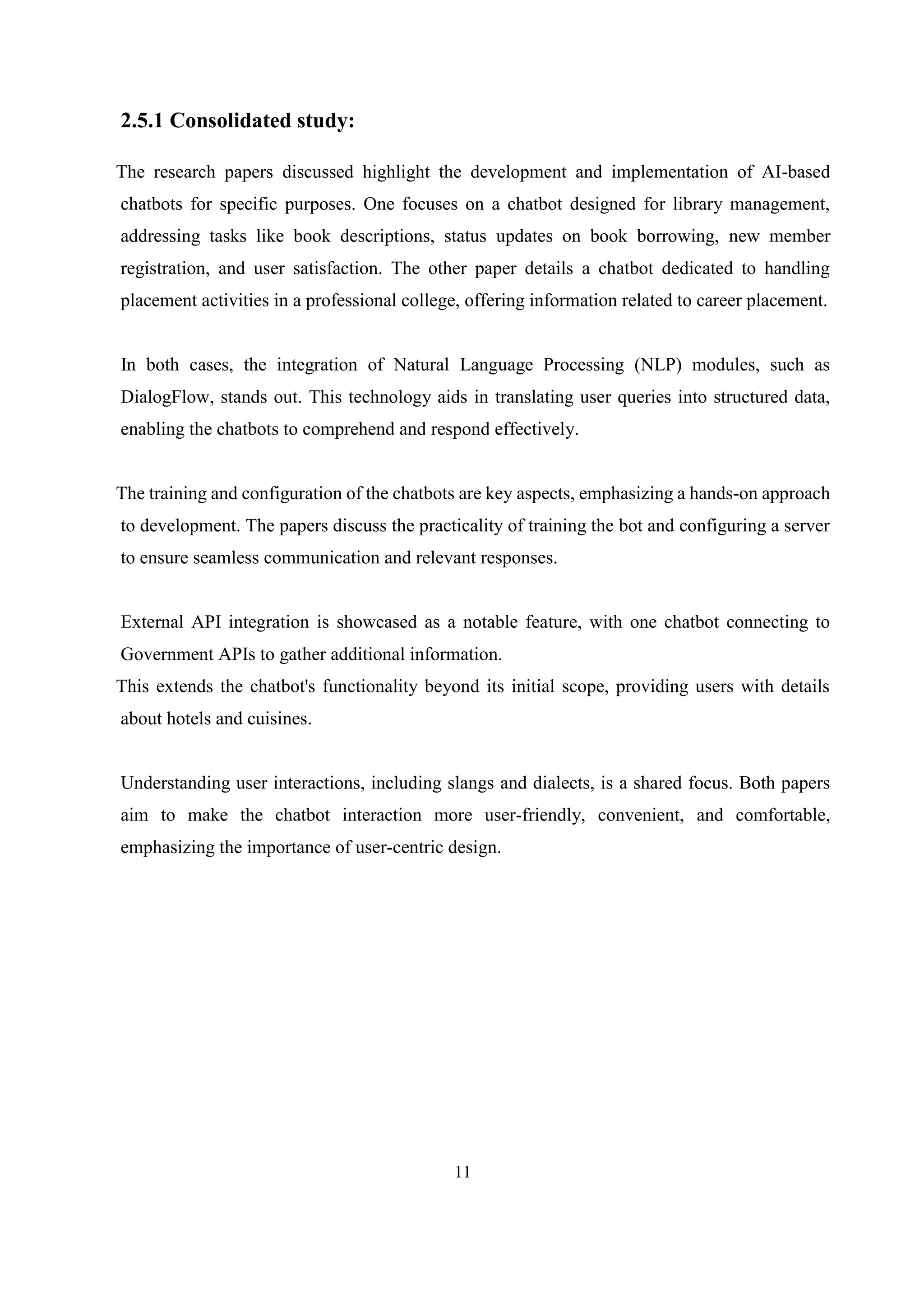 11
2.5.1 Consolidated study:
The research papers discussed highlight the development and implementation of AI-based
chatbots for specific purposes. One focuses on a chatbot designed for library management,
addressing tasks like book descriptions, status updates on book borrowing, new member
registration, and user satisfaction. The other paper details a chatbot dedicated to handling
placement activities in a professional college, offering information related to career placement.
In both cases, the integration of Natural Language Processing (NLP) modules, such as
DialogFlow, stands out. This technology aids in translating user queries into structured data,
enabling the chatbots to comprehend and respond effectively.
The training and configuration of the chatbots are key aspects, emphasizing a hands-on approach
to development. The papers discuss the practicality of training the bot and configuring a server
to ensure seamless communication and relevant responses.
External API integration is showcased as a notable feature, with one chatbot connecting to
Government APIs to gather additional information.
This extends the chatbot's functionality beyond its initial scope, providing users with details
about hotels and cuisines.
Understanding user interactions, including slangs and dialects, is a shared focus. Both papers
aim to make the chatbot interaction more user-friendly, convenient, and comfortable,
emphasizing the importance of user-centric design.
 