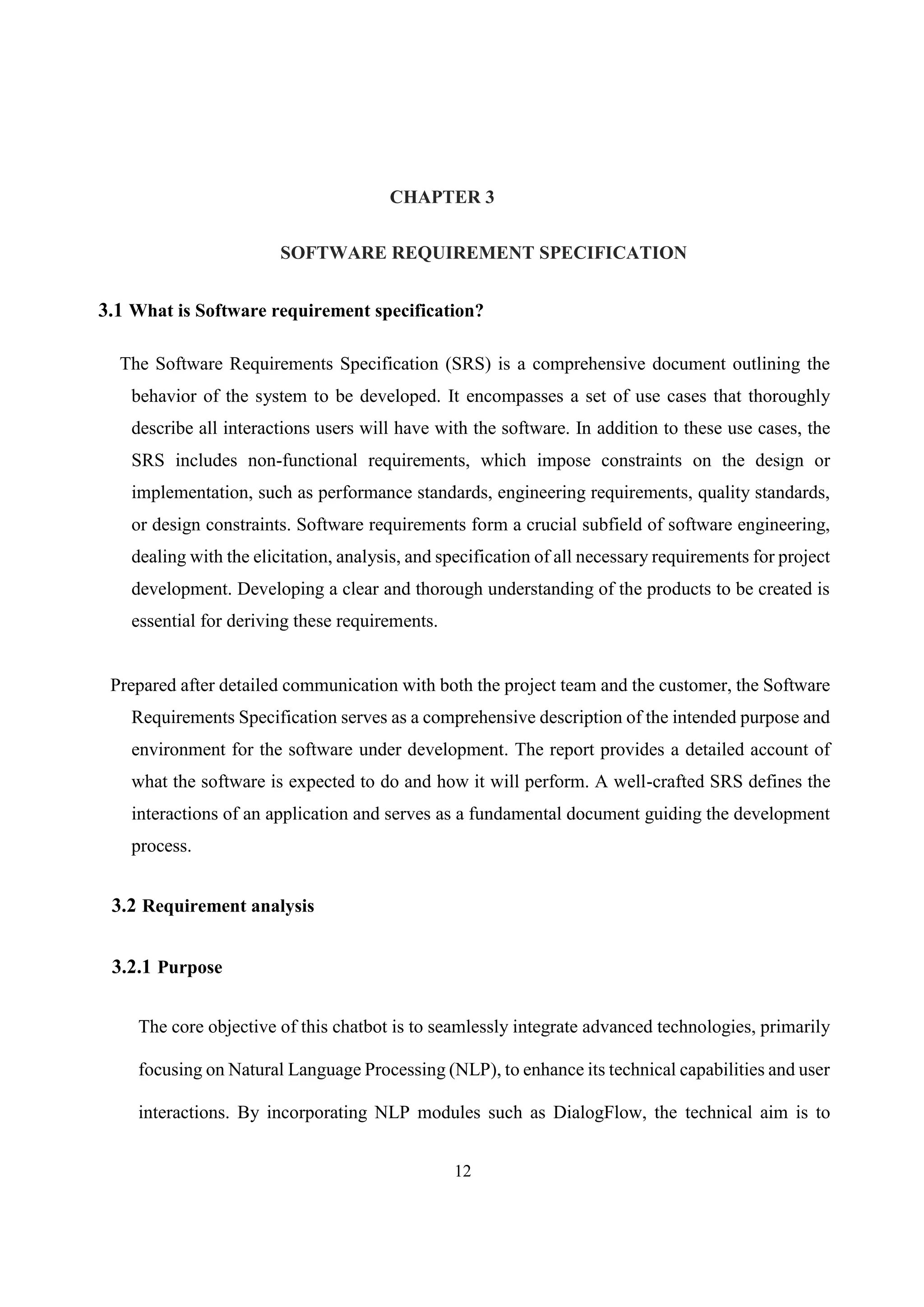12
CHAPTER 3
SOFTWARE REQUIREMENT SPECIFICATION
3.1 What is Software requirement specification?
The Software Requirements Specification (SRS) is a comprehensive document outlining the
behavior of the system to be developed. It encompasses a set of use cases that thoroughly
describe all interactions users will have with the software. In addition to these use cases, the
SRS includes non-functional requirements, which impose constraints on the design or
implementation, such as performance standards, engineering requirements, quality standards,
or design constraints. Software requirements form a crucial subfield of software engineering,
dealing with the elicitation, analysis, and specification of all necessary requirements for project
development. Developing a clear and thorough understanding of the products to be created is
essential for deriving these requirements.
Prepared after detailed communication with both the project team and the customer, the Software
Requirements Specification serves as a comprehensive description of the intended purpose and
environment for the software under development. The report provides a detailed account of
what the software is expected to do and how it will perform. A well-crafted SRS defines the
interactions of an application and serves as a fundamental document guiding the development
process.
3.2 Requirement analysis
3.2.1 Purpose
The core objective of this chatbot is to seamlessly integrate advanced technologies, primarily
focusing on Natural Language Processing (NLP), to enhance its technical capabilities and user
interactions. By incorporating NLP modules such as DialogFlow, the technical aim is to
 