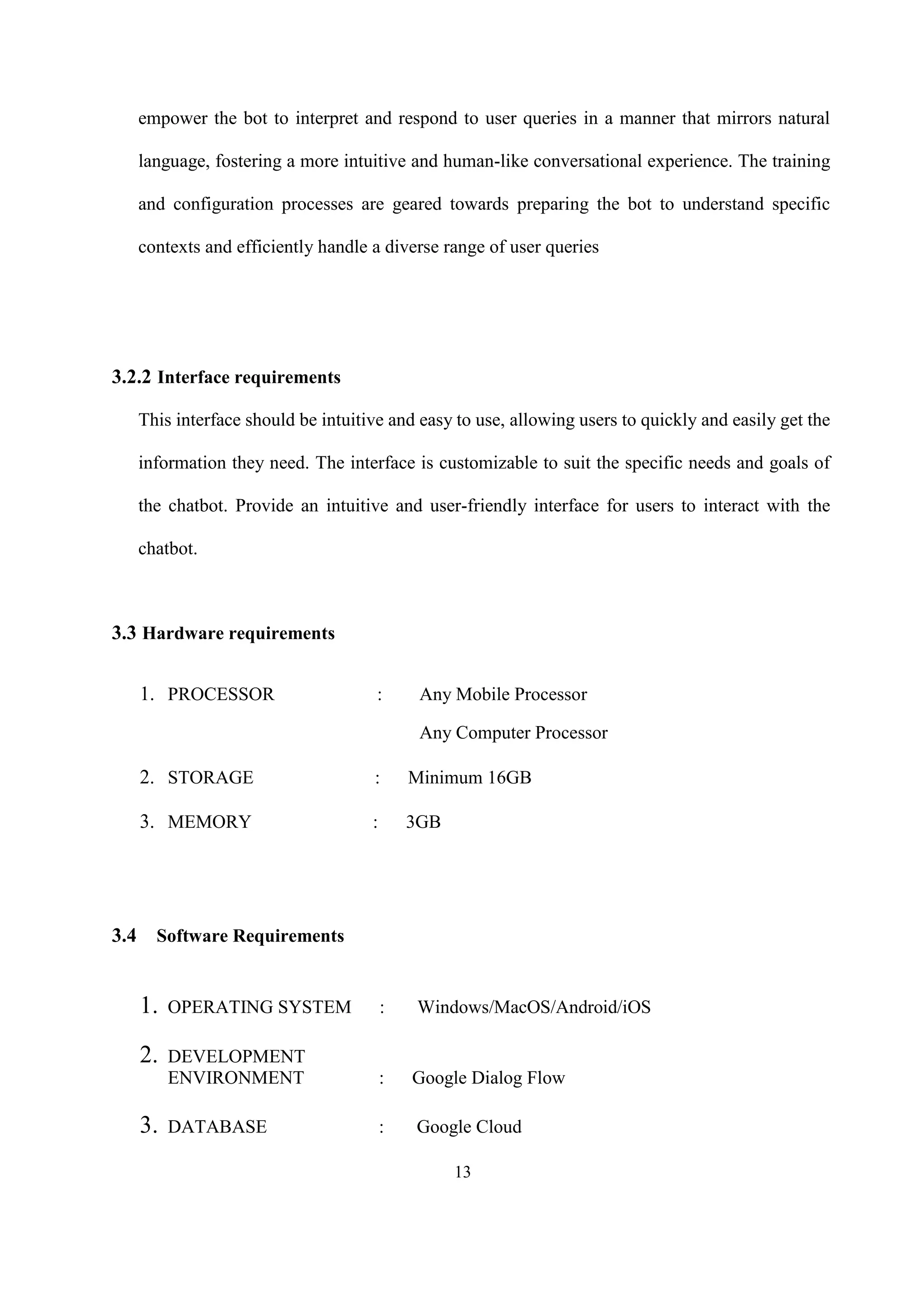 13
empower the bot to interpret and respond to user queries in a manner that mirrors natural
language, fostering a more intuitive and human-like conversational experience. The training
and configuration processes are geared towards preparing the bot to understand specific
contexts and efficiently handle a diverse range of user queries
3.2.2 Interface requirements
This interface should be intuitive and easy to use, allowing users to quickly and easily get the
information they need. The interface is customizable to suit the specific needs and goals of
the chatbot. Provide an intuitive and user-friendly interface for users to interact with the
chatbot.
3.3 Hardware requirements
1. PROCESSOR : Any Mobile Processor
Any Computer Processor
2. STORAGE : Minimum 16GB
3. MEMORY : 3GB
3.4 Software Requirements
1. OPERATING SYSTEM : Windows/MacOS/Android/iOS
2. DEVELOPMENT
ENVIRONMENT : Google Dialog Flow
3. DATABASE : Google Cloud
 