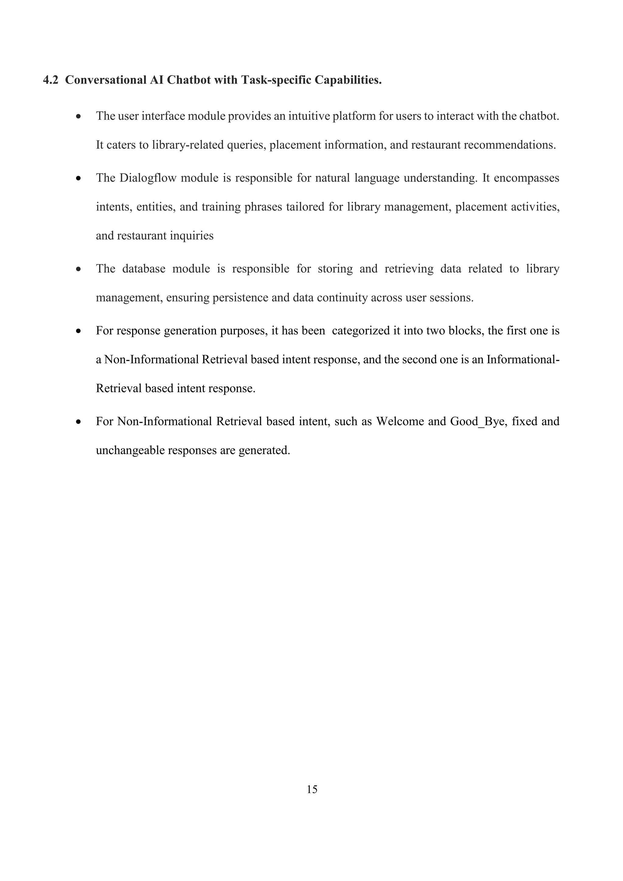 15
4.2 Conversational AI Chatbot with Task-specific Capabilities.
 The user interface module provides an intuitive platform for users to interact with the chatbot.
It caters to library-related queries, placement information, and restaurant recommendations.
 The Dialogflow module is responsible for natural language understanding. It encompasses
intents, entities, and training phrases tailored for library management, placement activities,
and restaurant inquiries
 The database module is responsible for storing and retrieving data related to library
management, ensuring persistence and data continuity across user sessions.
 For response generation purposes, it has been categorized it into two blocks, the first one is
a Non-Informational Retrieval based intent response, and the second one is an Informational-
Retrieval based intent response.
 For Non-Informational Retrieval based intent, such as Welcome and Good_Bye, fixed and
unchangeable responses are generated.
 