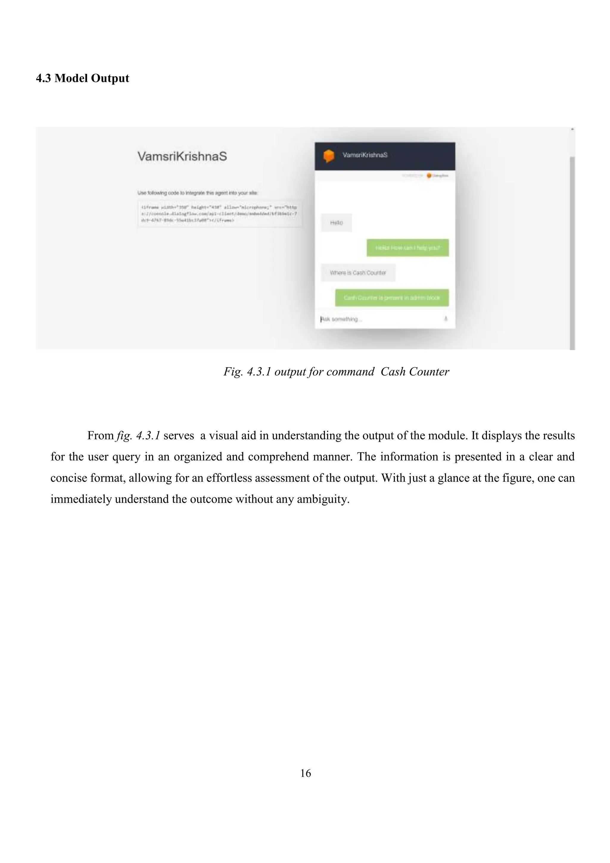 16
4.3 Model Output
Fig. 4.3.1 output for command Cash Counter
From fig. 4.3.1 serves a visual aid in understanding the output of the module. It displays the results
for the user query in an organized and comprehend manner. The information is presented in a clear and
concise format, allowing for an effortless assessment of the output. With just a glance at the figure, one can
immediately understand the outcome without any ambiguity.
 