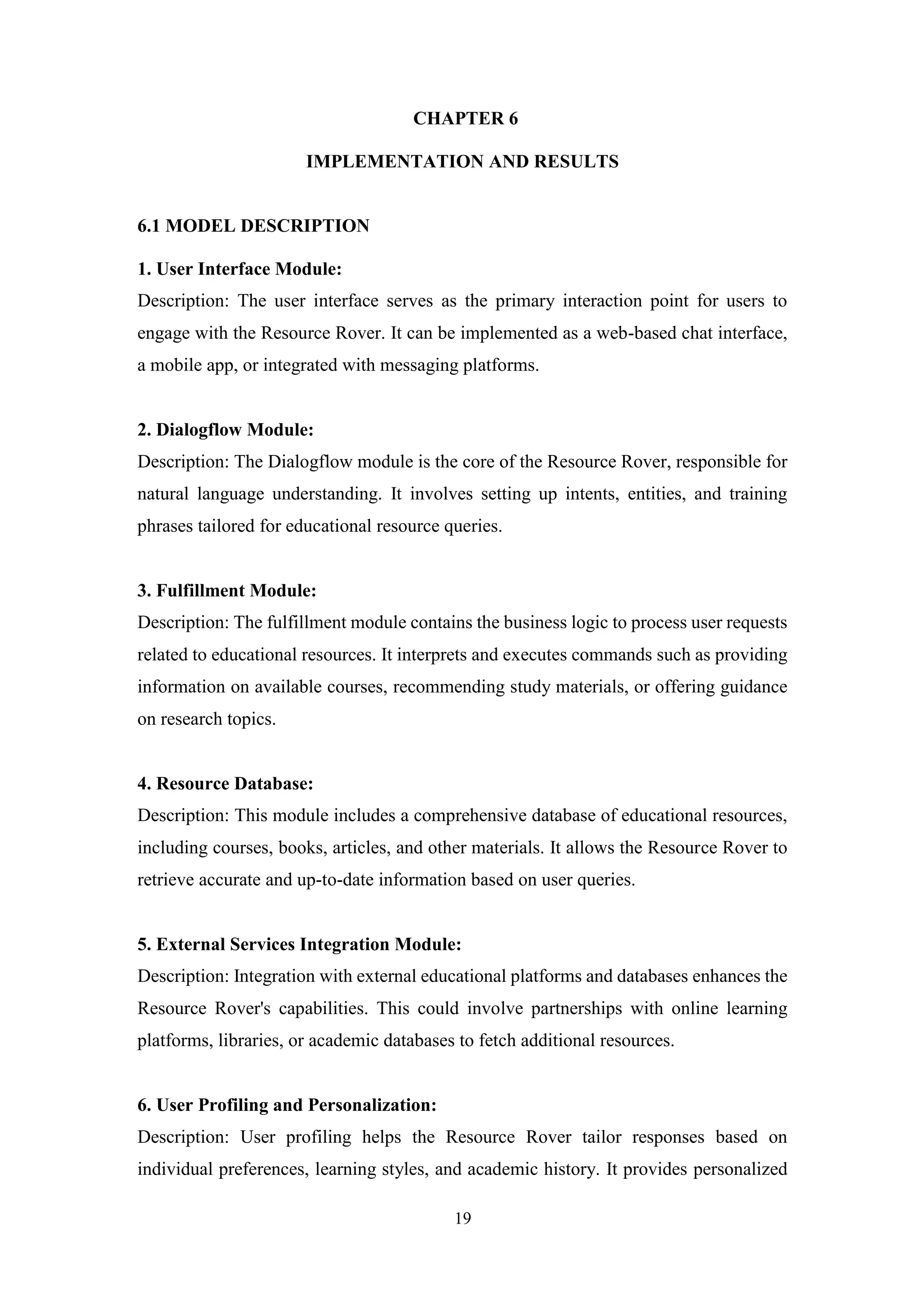 19
CHAPTER 6
IMPLEMENTATION AND RESULTS
6.1 MODEL DESCRIPTION
1. User Interface Module:
Description: The user interface serves as the primary interaction point for users to
engage with the Resource Rover. It can be implemented as a web-based chat interface,
a mobile app, or integrated with messaging platforms.
2. Dialogflow Module:
Description: The Dialogflow module is the core of the Resource Rover, responsible for
natural language understanding. It involves setting up intents, entities, and training
phrases tailored for educational resource queries.
3. Fulfillment Module:
Description: The fulfillment module contains the business logic to process user requests
related to educational resources. It interprets and executes commands such as providing
information on available courses, recommending study materials, or offering guidance
on research topics.
4. Resource Database:
Description: This module includes a comprehensive database of educational resources,
including courses, books, articles, and other materials. It allows the Resource Rover to
retrieve accurate and up-to-date information based on user queries.
5. External Services Integration Module:
Description: Integration with external educational platforms and databases enhances the
Resource Rover's capabilities. This could involve partnerships with online learning
platforms, libraries, or academic databases to fetch additional resources.
6. User Profiling and Personalization:
Description: User profiling helps the Resource Rover tailor responses based on
individual preferences, learning styles, and academic history. It provides personalized
 