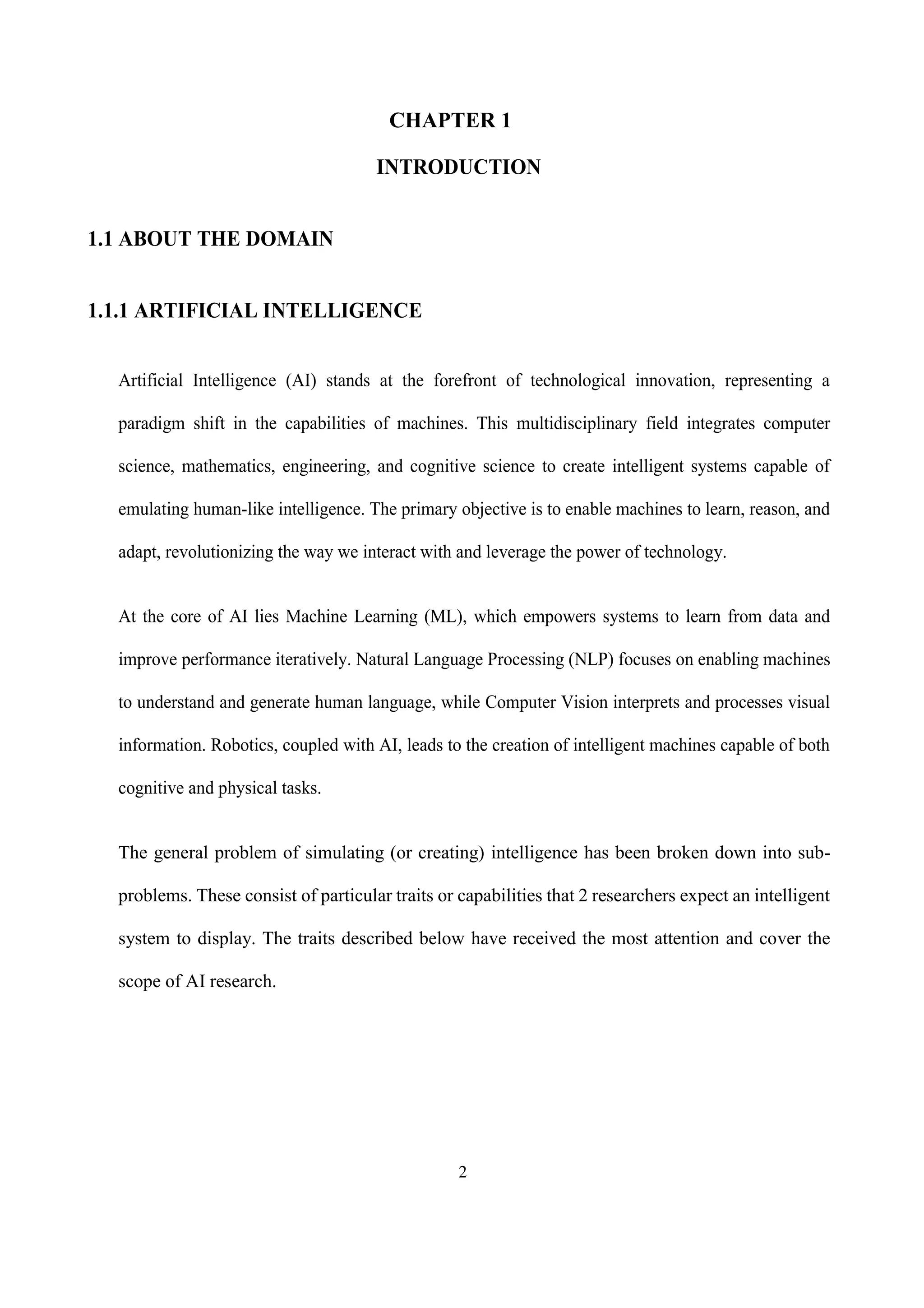 2
CHAPTER 1
INTRODUCTION
1.1 ABOUT THE DOMAIN
1.1.1 ARTIFICIAL INTELLIGENCE
Artificial Intelligence (AI) stands at the forefront of technological innovation, representing a
paradigm shift in the capabilities of machines. This multidisciplinary field integrates computer
science, mathematics, engineering, and cognitive science to create intelligent systems capable of
emulating human-like intelligence. The primary objective is to enable machines to learn, reason, and
adapt, revolutionizing the way we interact with and leverage the power of technology.
At the core of AI lies Machine Learning (ML), which empowers systems to learn from data and
improve performance iteratively. Natural Language Processing (NLP) focuses on enabling machines
to understand and generate human language, while Computer Vision interprets and processes visual
information. Robotics, coupled with AI, leads to the creation of intelligent machines capable of both
cognitive and physical tasks.
The general problem of simulating (or creating) intelligence has been broken down into sub-
problems. These consist of particular traits or capabilities that 2 researchers expect an intelligent
system to display. The traits described below have received the most attention and cover the
scope of AI research.
 