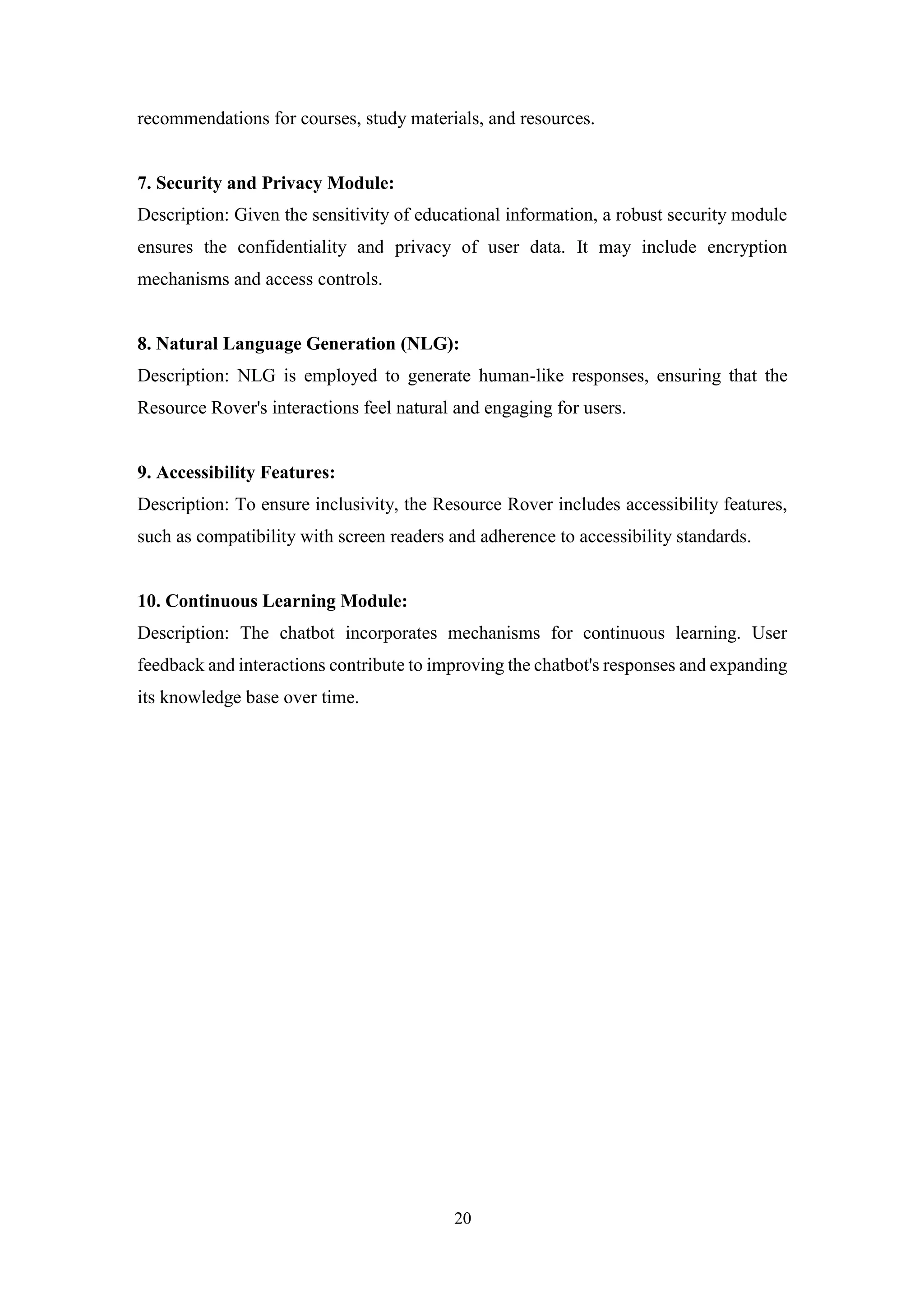 20
recommendations for courses, study materials, and resources.
7. Security and Privacy Module:
Description: Given the sensitivity of educational information, a robust security module
ensures the confidentiality and privacy of user data. It may include encryption
mechanisms and access controls.
8. Natural Language Generation (NLG):
Description: NLG is employed to generate human-like responses, ensuring that the
Resource Rover's interactions feel natural and engaging for users.
9. Accessibility Features:
Description: To ensure inclusivity, the Resource Rover includes accessibility features,
such as compatibility with screen readers and adherence to accessibility standards.
10. Continuous Learning Module:
Description: The chatbot incorporates mechanisms for continuous learning. User
feedback and interactions contribute to improving the chatbot's responses and expanding
its knowledge base over time.
 