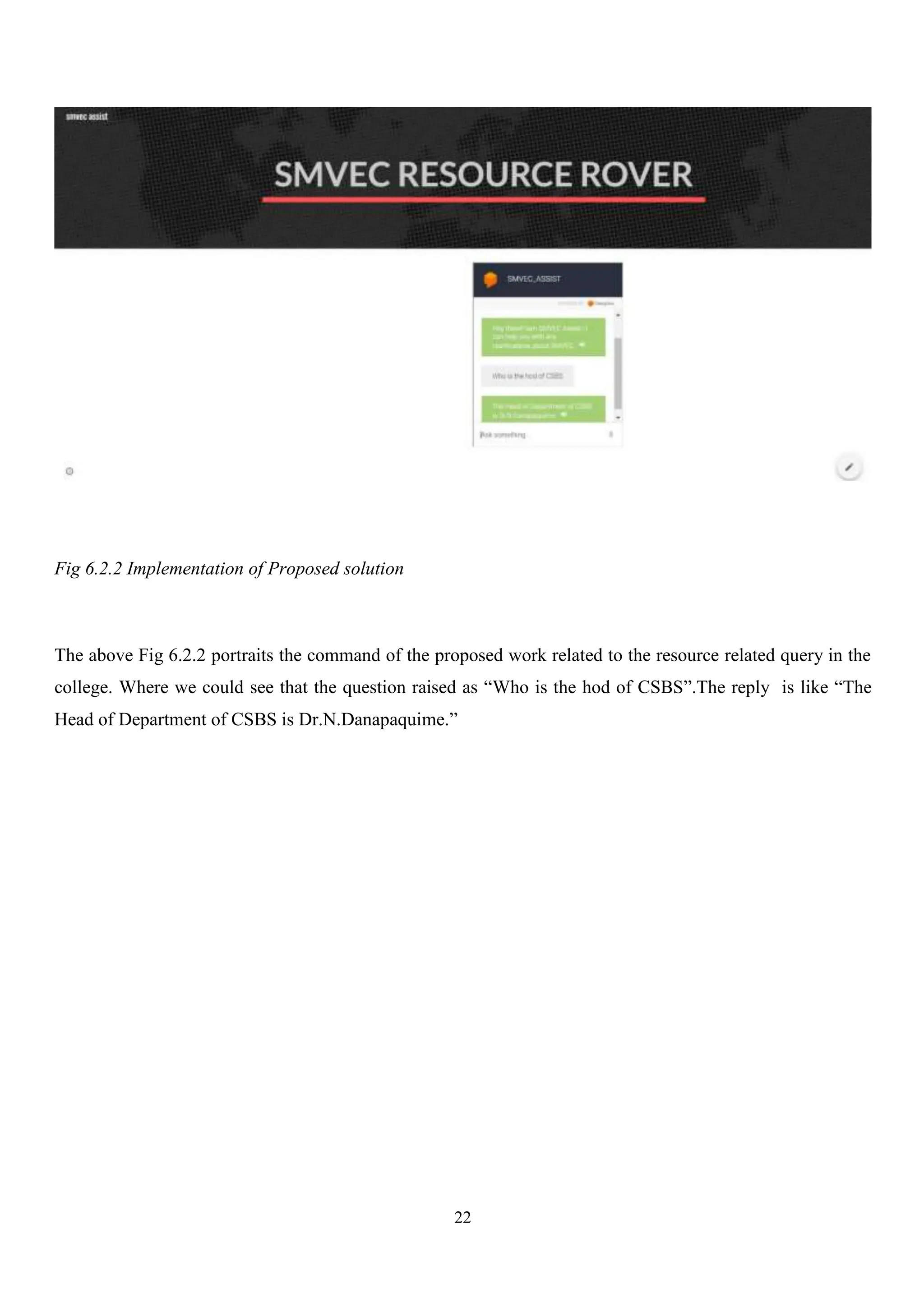 22
Fig 6.2.2 Implementation of Proposed solution
The above Fig 6.2.2 portraits the command of the proposed work related to the resource related query in the
college. Where we could see that the question raised as “Who is the hod of CSBS”.The reply is like “The
Head of Department of CSBS is Dr.N.Danapaquime.”
 