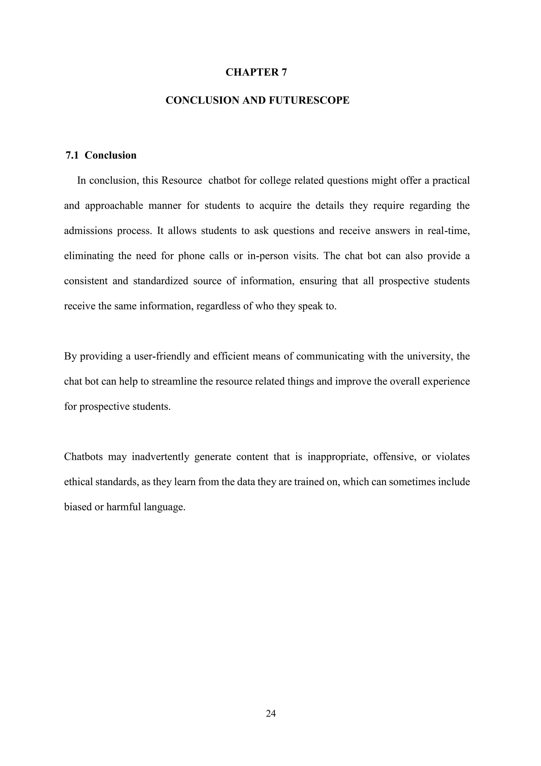 24
CHAPTER 7
CONCLUSION AND FUTURESCOPE
7.1 Conclusion
In conclusion, this Resource chatbot for college related questions might offer a practical
and approachable manner for students to acquire the details they require regarding the
admissions process. It allows students to ask questions and receive answers in real-time,
eliminating the need for phone calls or in-person visits. The chat bot can also provide a
consistent and standardized source of information, ensuring that all prospective students
receive the same information, regardless of who they speak to.
By providing a user-friendly and efficient means of communicating with the university, the
chat bot can help to streamline the resource related things and improve the overall experience
for prospective students.
Chatbots may inadvertently generate content that is inappropriate, offensive, or violates
ethical standards, as they learn from the data they are trained on, which can sometimes include
biased or harmful language.
 
