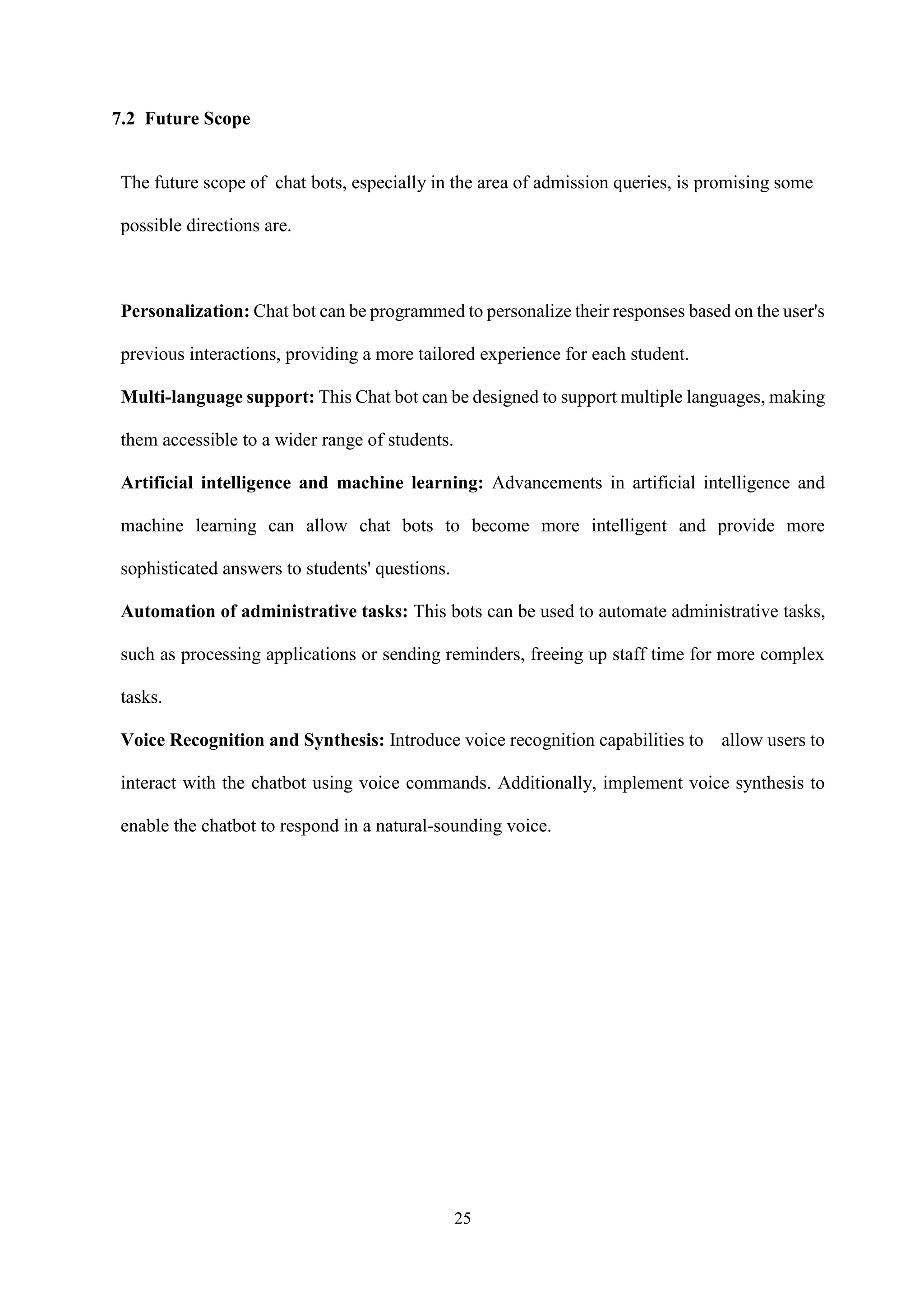 25
7.2 Future Scope
The future scope of chat bots, especially in the area of admission queries, is promising some
possible directions are.
Personalization: Chat bot can be programmed to personalize their responses based on the user's
previous interactions, providing a more tailored experience for each student.
Multi-language support: This Chat bot can be designed to support multiple languages, making
them accessible to a wider range of students.
Artificial intelligence and machine learning: Advancements in artificial intelligence and
machine learning can allow chat bots to become more intelligent and provide more
sophisticated answers to students' questions.
Automation of administrative tasks: This bots can be used to automate administrative tasks,
such as processing applications or sending reminders, freeing up staff time for more complex
tasks.
Voice Recognition and Synthesis: Introduce voice recognition capabilities to allow users to
interact with the chatbot using voice commands. Additionally, implement voice synthesis to
enable the chatbot to respond in a natural-sounding voice.
 