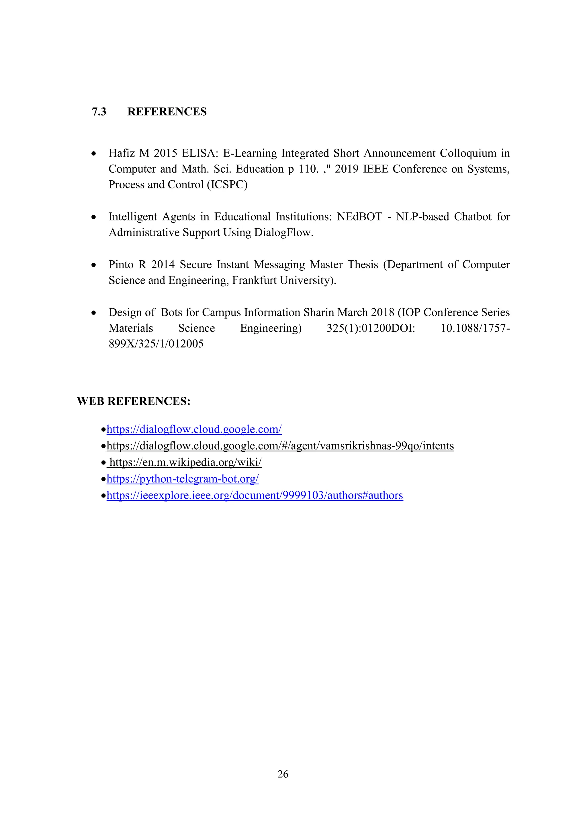 26
7.3 REFERENCES
 Hafiz M 2015 ELISA: E-Learning Integrated Short Announcement Colloquium in
Computer and Math. Sci. Education p 110. ," 2019 IEEE Conference on Systems,
Process and Control (ICSPC)
 Intelligent Agents in Educational Institutions: NEdBOT - NLP-based Chatbot for
Administrative Support Using DialogFlow.
 Pinto R 2014 Secure Instant Messaging Master Thesis (Department of Computer
Science and Engineering, Frankfurt University).
 Design of Bots for Campus Information Sharin March 2018 (IOP Conference Series
Materials Science Engineering) 325(1):01200DOI: 10.1088/1757-
899X/325/1/012005
WEB REFERENCES:
https://dialogflow.cloud.google.com/
https://dialogflow.cloud.google.com/#/agent/vamsrikrishnas-99qo/intents
 https://en.m.wikipedia.org/wiki/
https://python-telegram-bot.org/
https://ieeexplore.ieee.org/document/9999103/authors#authors
 