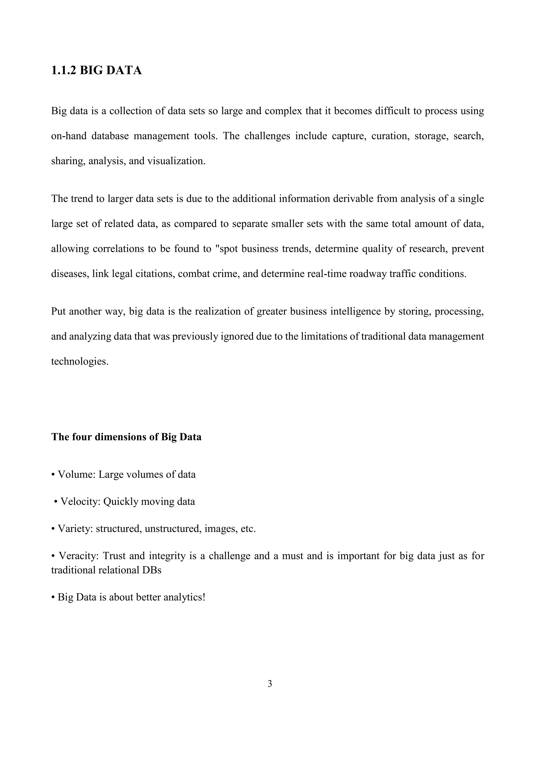 3
1.1.2 BIG DATA
Big data is a collection of data sets so large and complex that it becomes difficult to process using
on-hand database management tools. The challenges include capture, curation, storage, search,
sharing, analysis, and visualization.
The trend to larger data sets is due to the additional information derivable from analysis of a single
large set of related data, as compared to separate smaller sets with the same total amount of data,
allowing correlations to be found to "spot business trends, determine quality of research, prevent
diseases, link legal citations, combat crime, and determine real-time roadway traffic conditions.
Put another way, big data is the realization of greater business intelligence by storing, processing,
and analyzing data that was previously ignored due to the limitations of traditional data management
technologies.
The four dimensions of Big Data
• Volume: Large volumes of data
• Velocity: Quickly moving data
• Variety: structured, unstructured, images, etc.
• Veracity: Trust and integrity is a challenge and a must and is important for big data just as for
traditional relational DBs
• Big Data is about better analytics!
 