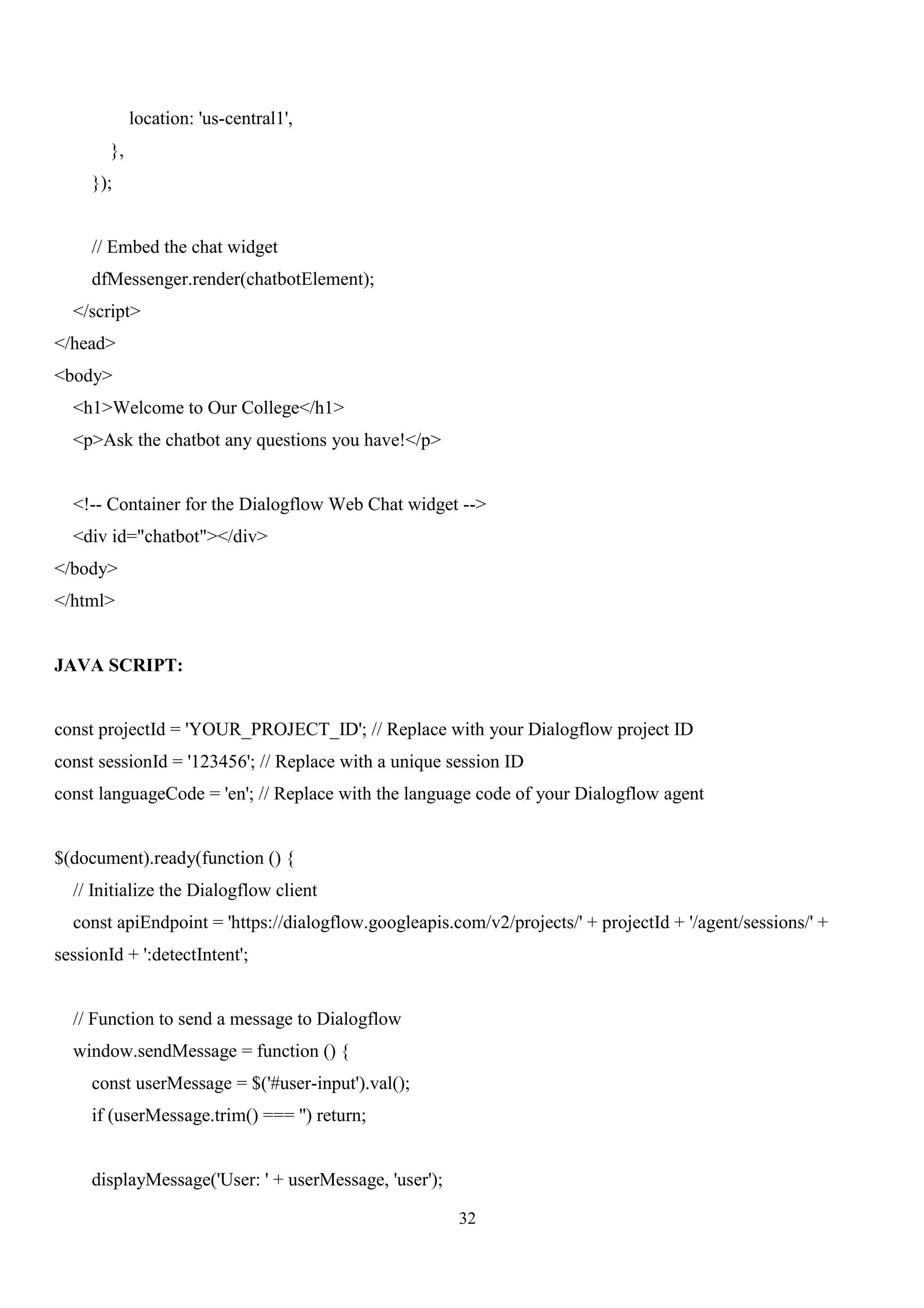 32
location: 'us-central1',
},
});
// Embed the chat widget
dfMessenger.render(chatbotElement);
</script>
</head>
<body>
<h1>Welcome to Our College</h1>
<p>Ask the chatbot any questions you have!</p>
<!-- Container for the Dialogflow Web Chat widget -->
<div id="chatbot"></div>
</body>
</html>
JAVA SCRIPT:
const projectId = 'YOUR_PROJECT_ID'; // Replace with your Dialogflow project ID
const sessionId = '123456'; // Replace with a unique session ID
const languageCode = 'en'; // Replace with the language code of your Dialogflow agent
$(document).ready(function () {
// Initialize the Dialogflow client
const apiEndpoint = 'https://dialogflow.googleapis.com/v2/projects/' + projectId + '/agent/sessions/' +
sessionId + ':detectIntent';
// Function to send a message to Dialogflow
window.sendMessage = function () {
const userMessage = $('#user-input').val();
if (userMessage.trim() === '') return;
displayMessage('User: ' + userMessage, 'user');
 
