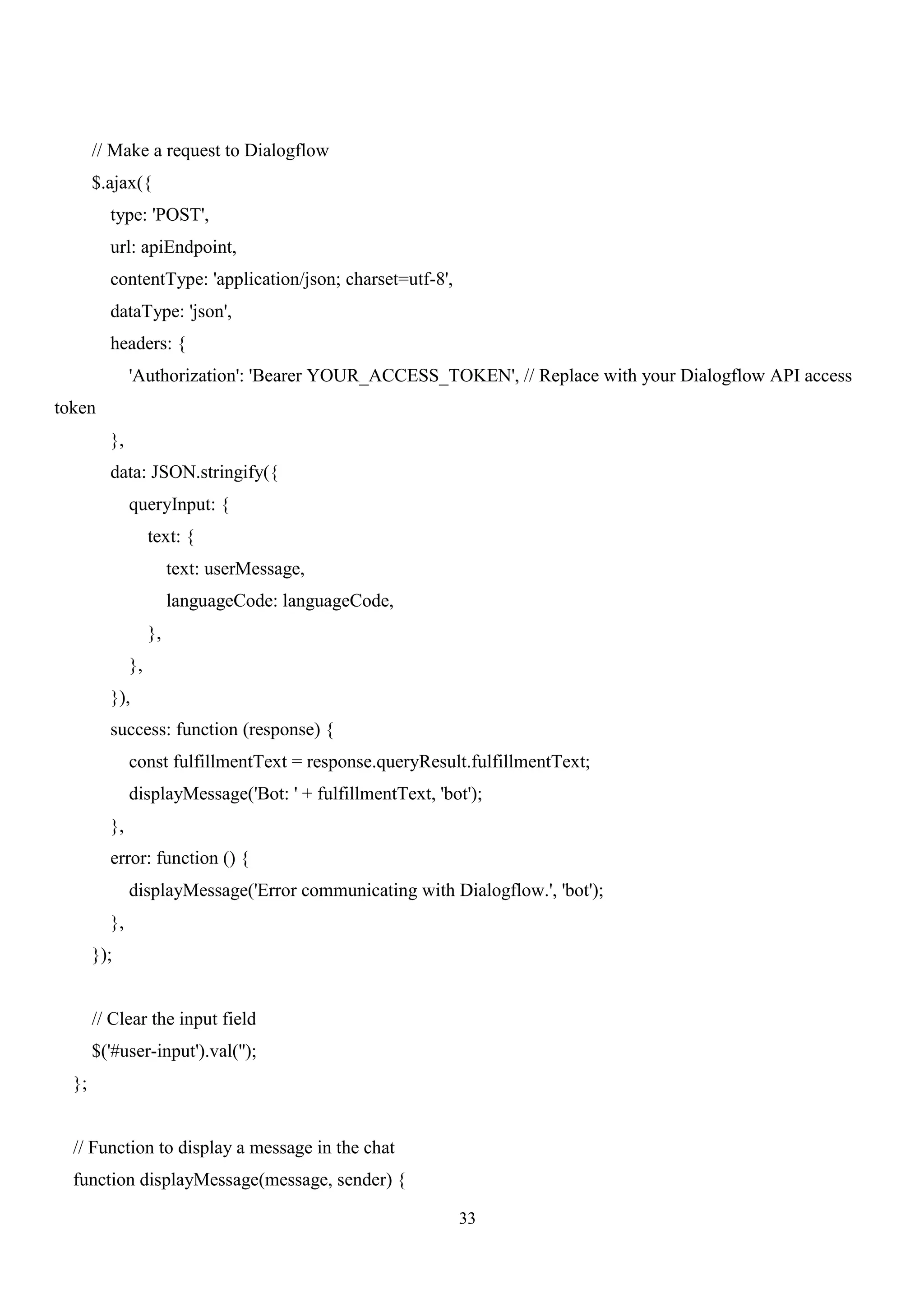 33
// Make a request to Dialogflow
$.ajax({
type: 'POST',
url: apiEndpoint,
contentType: 'application/json; charset=utf-8',
dataType: 'json',
headers: {
'Authorization': 'Bearer YOUR_ACCESS_TOKEN', // Replace with your Dialogflow API access
token
},
data: JSON.stringify({
queryInput: {
text: {
text: userMessage,
languageCode: languageCode,
},
},
}),
success: function (response) {
const fulfillmentText = response.queryResult.fulfillmentText;
displayMessage('Bot: ' + fulfillmentText, 'bot');
},
error: function () {
displayMessage('Error communicating with Dialogflow.', 'bot');
},
});
// Clear the input field
$('#user-input').val('');
};
// Function to display a message in the chat
function displayMessage(message, sender) {
 