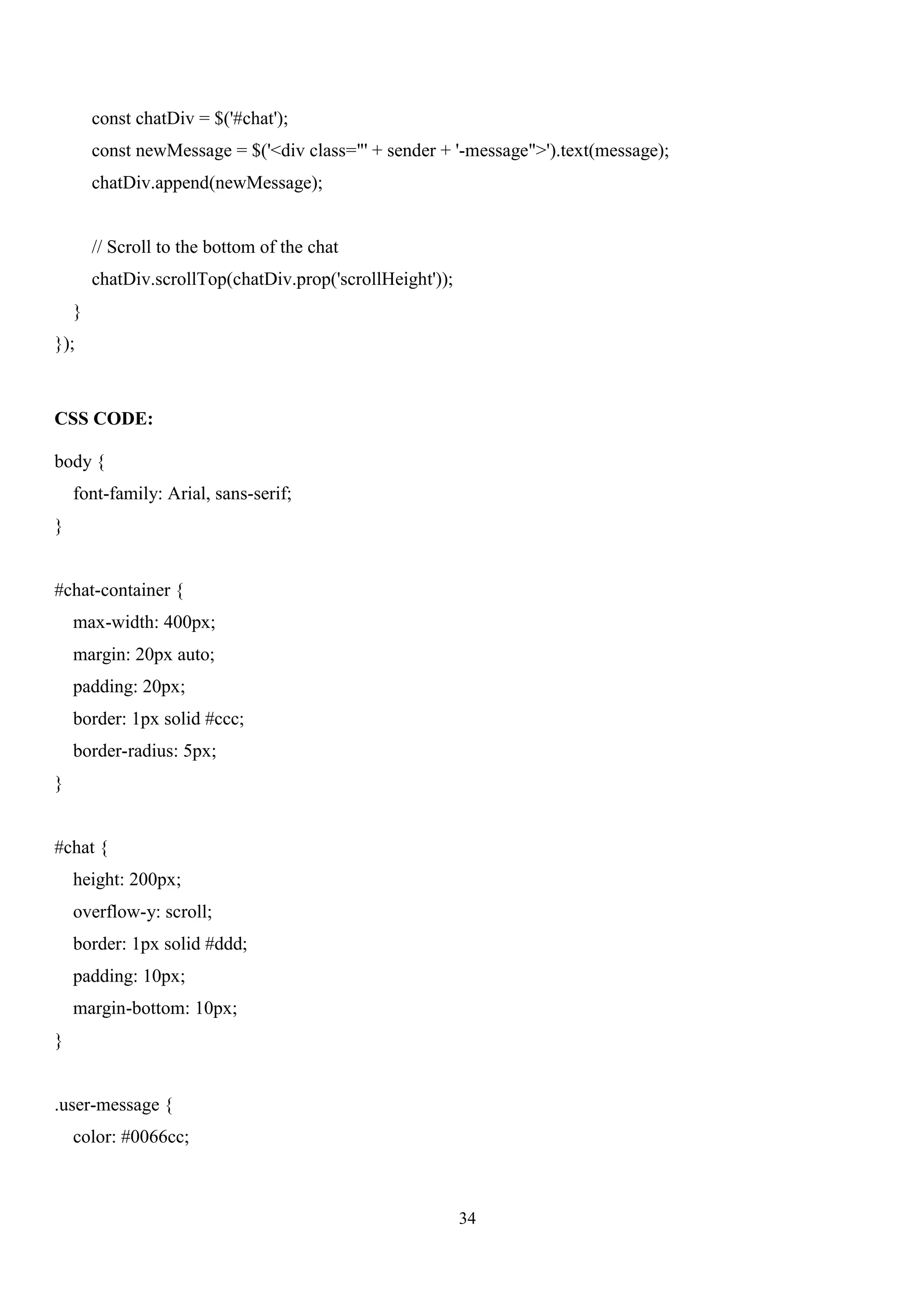 34
const chatDiv = $('#chat');
const newMessage = $('<div class="' + sender + '-message">').text(message);
chatDiv.append(newMessage);
// Scroll to the bottom of the chat
chatDiv.scrollTop(chatDiv.prop('scrollHeight'));
}
});
CSS CODE:
body {
font-family: Arial, sans-serif;
}
#chat-container {
max-width: 400px;
margin: 20px auto;
padding: 20px;
border: 1px solid #ccc;
border-radius: 5px;
}
#chat {
height: 200px;
overflow-y: scroll;
border: 1px solid #ddd;
padding: 10px;
margin-bottom: 10px;
}
.user-message {
color: #0066cc;
 