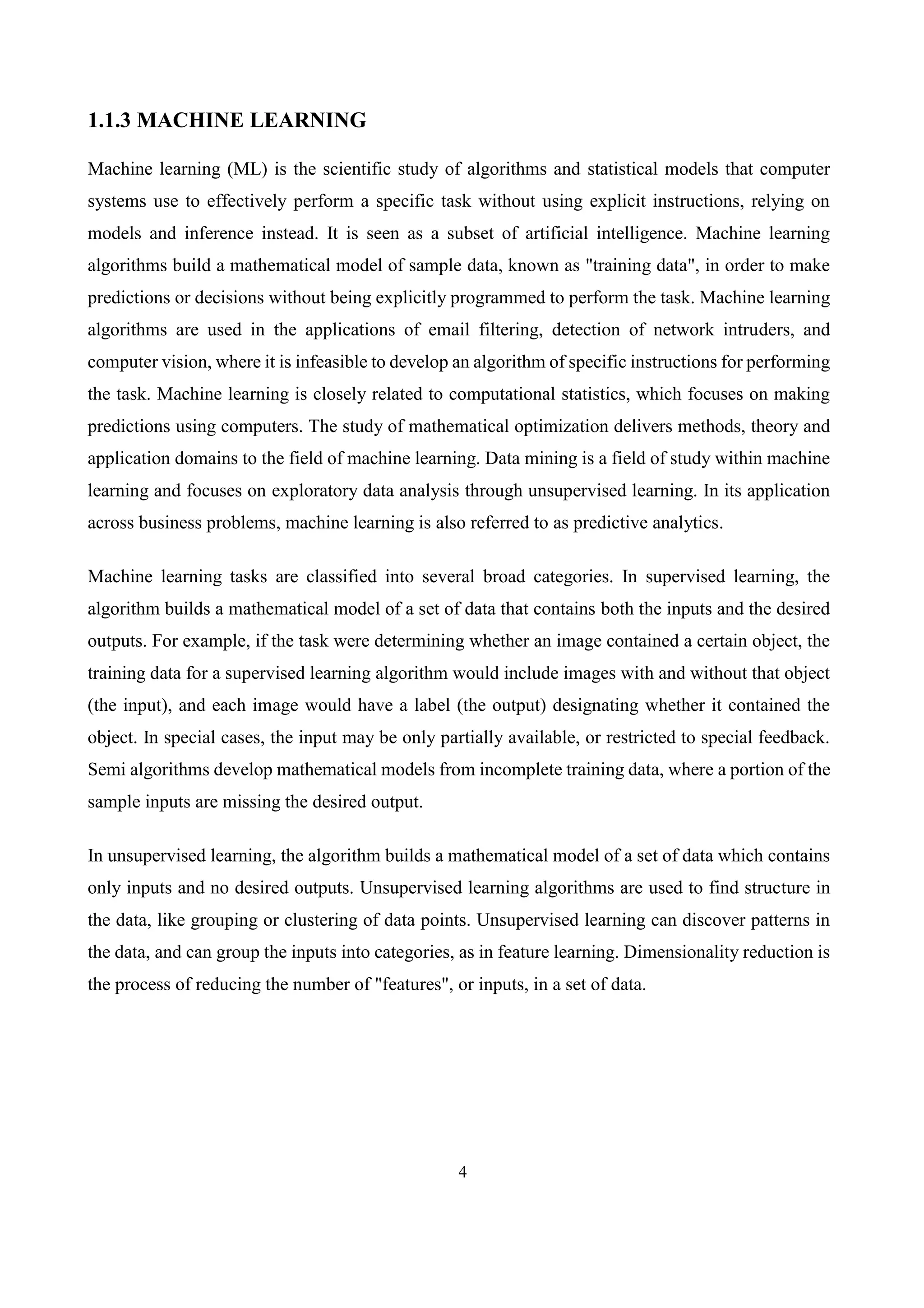 4
1.1.3 MACHINE LEARNING
Machine learning (ML) is the scientific study of algorithms and statistical models that computer
systems use to effectively perform a specific task without using explicit instructions, relying on
models and inference instead. It is seen as a subset of artificial intelligence. Machine learning
algorithms build a mathematical model of sample data, known as "training data", in order to make
predictions or decisions without being explicitly programmed to perform the task. Machine learning
algorithms are used in the applications of email filtering, detection of network intruders, and
computer vision, where it is infeasible to develop an algorithm of specific instructions for performing
the task. Machine learning is closely related to computational statistics, which focuses on making
predictions using computers. The study of mathematical optimization delivers methods, theory and
application domains to the field of machine learning. Data mining is a field of study within machine
learning and focuses on exploratory data analysis through unsupervised learning. In its application
across business problems, machine learning is also referred to as predictive analytics.
Machine learning tasks are classified into several broad categories. In supervised learning, the
algorithm builds a mathematical model of a set of data that contains both the inputs and the desired
outputs. For example, if the task were determining whether an image contained a certain object, the
training data for a supervised learning algorithm would include images with and without that object
(the input), and each image would have a label (the output) designating whether it contained the
object. In special cases, the input may be only partially available, or restricted to special feedback.
Semi algorithms develop mathematical models from incomplete training data, where a portion of the
sample inputs are missing the desired output.
In unsupervised learning, the algorithm builds a mathematical model of a set of data which contains
only inputs and no desired outputs. Unsupervised learning algorithms are used to find structure in
the data, like grouping or clustering of data points. Unsupervised learning can discover patterns in
the data, and can group the inputs into categories, as in feature learning. Dimensionality reduction is
the process of reducing the number of "features", or inputs, in a set of data.
 