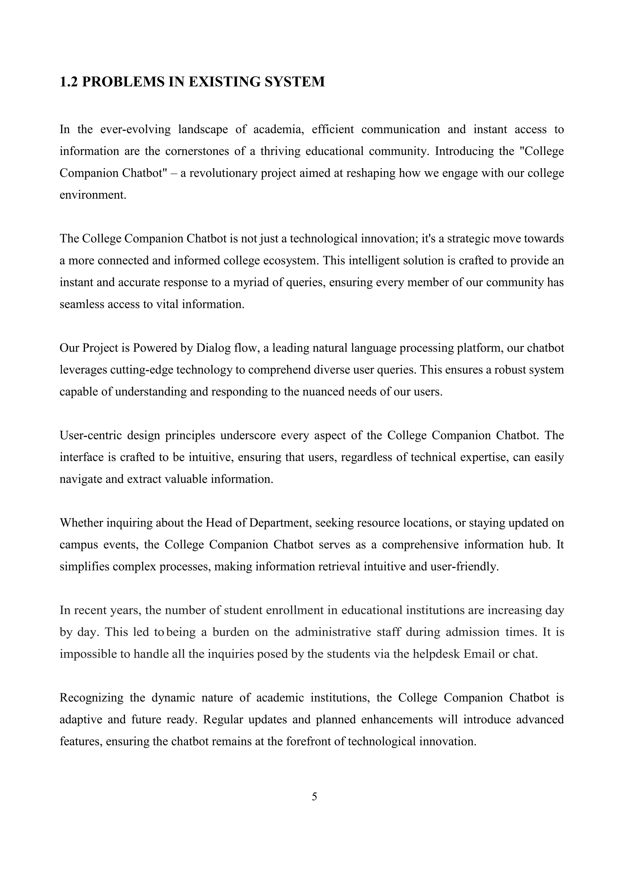 5
1.2 PROBLEMS IN EXISTING SYSTEM
In the ever-evolving landscape of academia, efficient communication and instant access to
information are the cornerstones of a thriving educational community. Introducing the "College
Companion Chatbot" – a revolutionary project aimed at reshaping how we engage with our college
environment.
The College Companion Chatbot is not just a technological innovation; it's a strategic move towards
a more connected and informed college ecosystem. This intelligent solution is crafted to provide an
instant and accurate response to a myriad of queries, ensuring every member of our community has
seamless access to vital information.
Our Project is Powered by Dialog flow, a leading natural language processing platform, our chatbot
leverages cutting-edge technology to comprehend diverse user queries. This ensures a robust system
capable of understanding and responding to the nuanced needs of our users.
User-centric design principles underscore every aspect of the College Companion Chatbot. The
interface is crafted to be intuitive, ensuring that users, regardless of technical expertise, can easily
navigate and extract valuable information.
Whether inquiring about the Head of Department, seeking resource locations, or staying updated on
campus events, the College Companion Chatbot serves as a comprehensive information hub. It
simplifies complex processes, making information retrieval intuitive and user-friendly.
In recent years, the number of student enrollment in educational institutions are increasing day
by day. This led tobeing a burden on the administrative staff during admission times. It is
impossible to handle all the inquiries posed by the students via the helpdesk Email or chat.
Recognizing the dynamic nature of academic institutions, the College Companion Chatbot is
adaptive and future ready. Regular updates and planned enhancements will introduce advanced
features, ensuring the chatbot remains at the forefront of technological innovation.
 