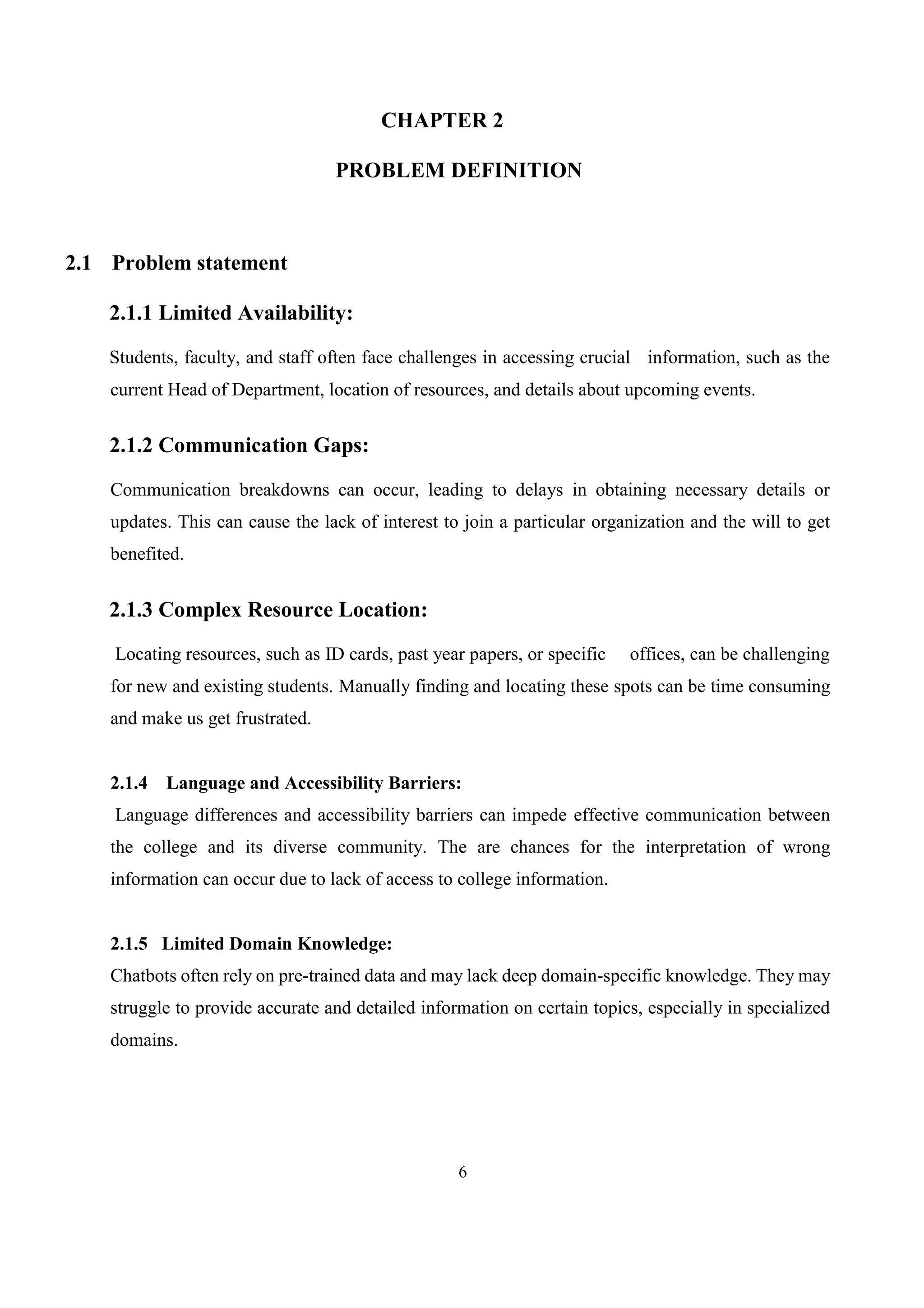 6
CHAPTER 2
PROBLEM DEFINITION
2.1 Problem statement
2.1.1 Limited Availability:
Students, faculty, and staff often face challenges in accessing crucial information, such as the
current Head of Department, location of resources, and details about upcoming events.
2.1.2 Communication Gaps:
Communication breakdowns can occur, leading to delays in obtaining necessary details or
updates. This can cause the lack of interest to join a particular organization and the will to get
benefited.
2.1.3 Complex Resource Location:
Locating resources, such as ID cards, past year papers, or specific offices, can be challenging
for new and existing students. Manually finding and locating these spots can be time consuming
and make us get frustrated.
2.1.4 Language and Accessibility Barriers:
Language differences and accessibility barriers can impede effective communication between
the college and its diverse community. The are chances for the interpretation of wrong
information can occur due to lack of access to college information.
2.1.5 Limited Domain Knowledge:
Chatbots often rely on pre-trained data and may lack deep domain-specific knowledge. They may
struggle to provide accurate and detailed information on certain topics, especially in specialized
domains.
 